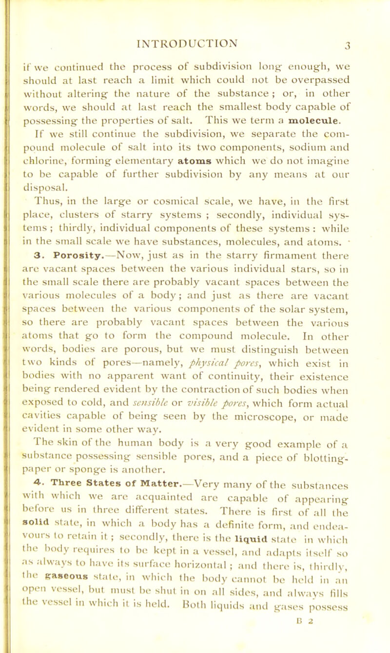 if we continued the process of subdivision long- enough, we should at last reach a limit which could not be overpassed without altering the nature of the substance ; or, in other words, we should at last reach the smallest body capable of possessing the properties of salt. This we term a molecule. If we still continue the subdivision, we separate the com- pound molecule of salt into its two components, sodium and chlorine, forming elementary atoms which we do not imagine to be capable of further subdivision by any means at our disposal. Thus, in the large or cosmical scale, we have, in the first place, clusters of starry systems ; secondly, individual sys- tems ; thirdl}', individual components of these systems : while in the small scale we have substances, molecules, and atoms. • 3. Porosity.—Now, just as in the starry firmament there are vacant spaces between the various individual stars, so in the small scale there are probably vacant spaces between the various molecules of a body; and just as there are vacant spaces between the various components of the solar system, so there are probably vacant spaces between the various atoms that go to form the compound molecule. In other words, bodies are porous, but we must distinguish between two kinds of pores—namely, physical pores, which exist in bodies with no apparent want of continuity, their existence being rendered evident by the contraction of such bodies when exposed to cold, and sensible or visible pores, which form actual cavities capable of being seen by the microscope, or made evident in some other way. The skin of the human body is a very good example of a substance possessing .sensible pores, and a piece of blotting- paper or sponge is another. 4-. Three States of Matter.—Very many of the substances with which we arc acquainted are capable of appearing before us in three different states. There is first of all the solid state, in which a body has a definite form, and ende;i- vours lo retain it ; secondly, there is the liquid stale in which the body requires lo be kept in a vessel, and adapts itself so as .-dways to have its surface horizontal ; ;iiul there is, thirdl\-, the gaseous slate, in which the body cannot be held in ;in open vessel, but must be shut in on all sides, and always fills the vessel in which it is held. Both liquids aiul gases possess C 2