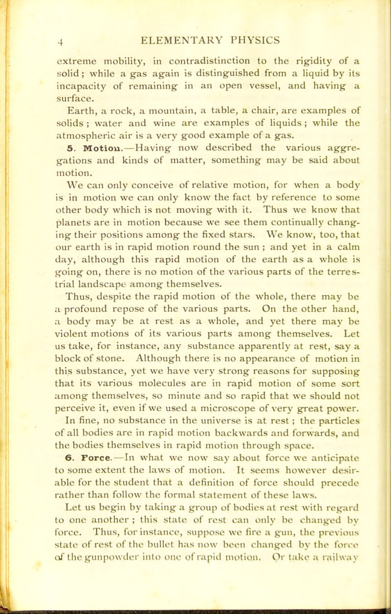 extreme mobility, in contradistinction to the rigidity of a solid ; while a gas again is distinguished from a liquid by its incapacity of remaining in an open vessel, and having a surface. Earth, a rock, a mountain, a table, a chair, are examples of solids ; water and wine are examples of liquids ; while the atmospheric air is a very good example of a gas. 5. Motion. — Having now described the various aggre- gations and kinds of matter, something may be said about motion. We can only conceive of relative motion, for when a body is in motion we can only know the fact by reference to some other body which is not moving with it. Thus we know that planets are in motion because we see them continuallj' chang- ing their positions among the fixed stars. We know, too, that our earth is in rapid motion round the sun ; and yet in a calm day, although this rapid motion of the earth as a whole is going on, there is no motion of the various parts of the terres- trial landscape among themselves. Thus, despite the rapid motion of the whole, there may be a profound repose of the various parts. On the other hand, a body may be at rest as a whole, and yet there may be violent motions of its various parts among themselves. Let us take, for instance, any substance apparently at rest, say a block of stone. Although there is no appearance of motion in this substance, yet we have very strong reasons for supposing that its various molecules are in rapid motion of some sort among themselves, so minute and so rapid that we should not perceive it, even if we used a microscope of very great power. In fine, no substance in the universe is at rest ; the particles of all bodies are in rapid motion backwards and forwards, and the bodies themselves in rapid motion through space. 6. Force.—In what we now say about force we anticipate to some extent the laws of motion. It seems however desir- able for the student that a definition of force should precede rather than follow the formal statement of these laws. Let us begin by taking a group of bodies at rest with regard to one another ; this state of rest can only be changed bv force. Thus, for instance, suppo.se we fire a gun, the previous state of rest of the b\illet has now been changed b}’ the force of the gunpowder into one ofrapiil motion. Or take a railway