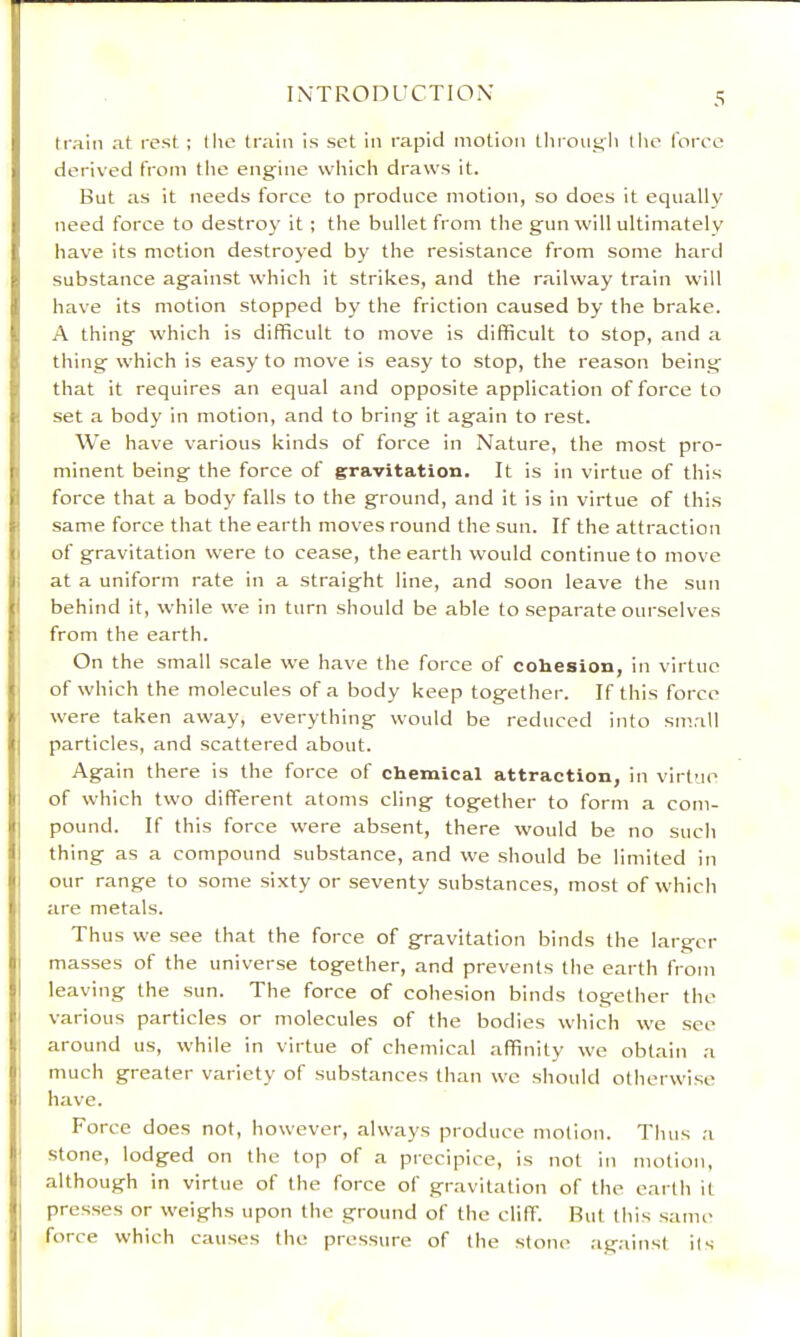 train at rest ; the train is set in rapid motion tliioiigli llie I'oreo derived from tlie engine which draws it. But as it needs force to produce motion, so does it equally need force to destroy it ; the bullet from the gun will ultimately have its motion destroyed by the resistance from some hard substance against which it strikes, and the railway train will have its motion stopped by the friction caused by the brake. A thing which is difficult to move is difficult to stop, and a thing which is easy to move is easy to stop, the reason being I that it requires an equal and opposite application of force to I set a body in motion, and to bring it again to rest. We have various kinds of force in Nature, the most pro- I minent being the force of gravitation. It is in virtue of this I force that a body falls to the ground, and it is in virtue of this I same force that the earth moves round the sun. If the attraction I of gravitation were to cease, the earth would continue to move i at a uniform rate in a straight line, and soon leave the sun I behind it, while we in turn should be able to .separate ourselves ' from the earth. On the small scale we have the force of cohesion, in virtue of which the molecules of a body keep together. If this force • were taken away, everything would be reduced into small 1 particles, and scattered about. Again there is the force of chemical attraction, in virtue ; of which two different atoms cling together to form a com- I pound. If this force were absent, there would be no such I thing as a compound substance, and we should be limited in I our range to some sixty or seventy substances, most of which are metals. Thus we see that the force of gravitation binds the larger I masses of the universe together, and prevents the earth from I leaving the sun. The force of cohesion binds together the ' various particles or molecules of the bodies which we see around us, while in virtue of chemical affinity we obtain a much greater variety of substances than we should otherwise I have. Force does not, however, always produce motion. Thus a : stone, lodged on the top of a precipice, is not in motion, i although in virtue of the force of gravitation of the earth it I pres.ses or weighs upon the ground of the cliff. Rut this same I force which causes the pressure of the stone against its