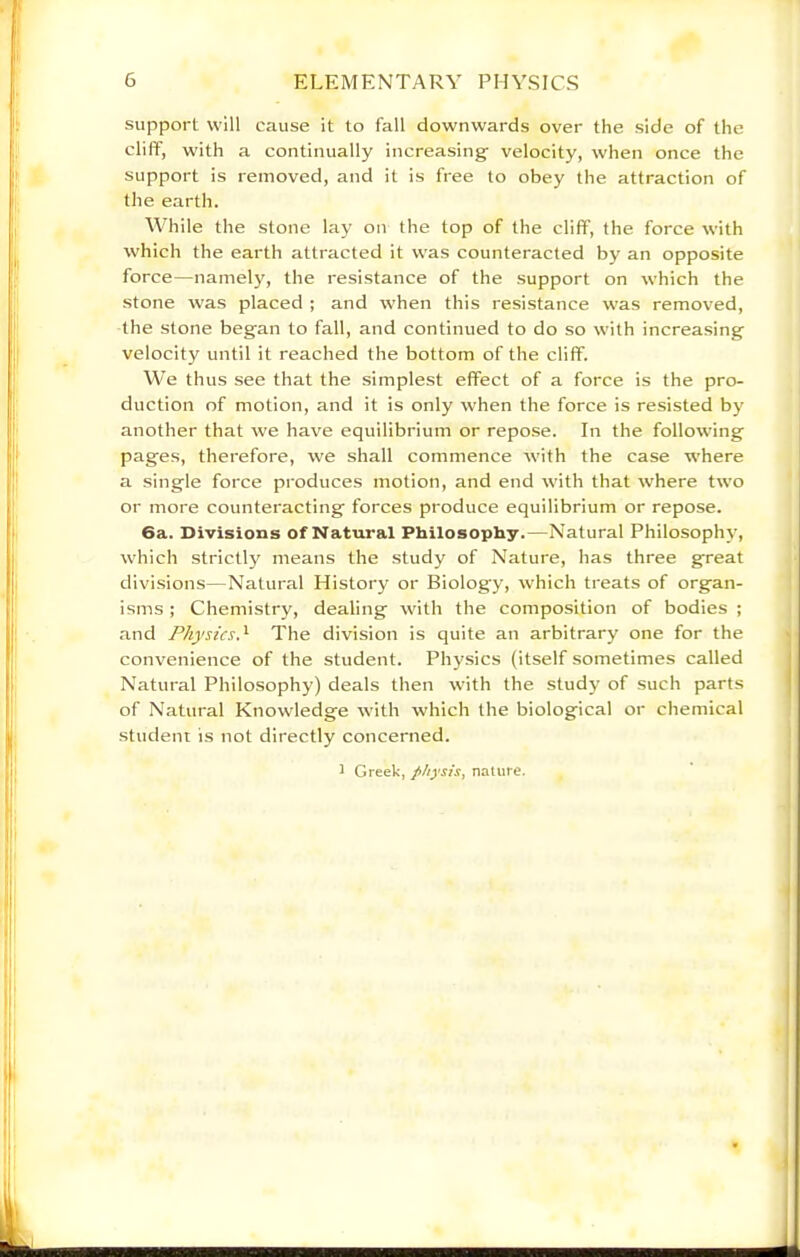 support will cause it to fall downwards over the side of the cliff, with a continually increasing velocity, when once the support is removed, and it is free to obey the attraction of the earth. While the stone lay on the top of the cliff, the force with which the earth attracted it was counteracted by an opposite force—namely, the resistance of the support on which the stone was placed ; and when this resistance was removed, the stone began to fall, and continued to do so with increasing velocity until it reached the bottom of the cliff. We thus see that the simplest effect of a force is the pro- duction of motion, and it is only when the force is resisted by another that we have equilibrium or repose. In the following pages, therefore, we shall commence with the case where a single force produces motion, and end with that where two or more counteracting forces produce equilibrium or repose. 6a. Divisions of Natural Philosophy.—Natural Philosophy, which strictly means the study of Nature, has three great divisions—Natural History or Biology, which treats of organ- isms ; Chemistry, dealing with the composition of bodies ; and Physics.'^ The division is quite an arbitrary one for the convenience of the student. Physics (itself sometimes called Natural Philosophy) deals then with the study of such parts of Natural Knowledge with which the biological or chemical student is not directly concerned. ^ Greek, physis^ nature.