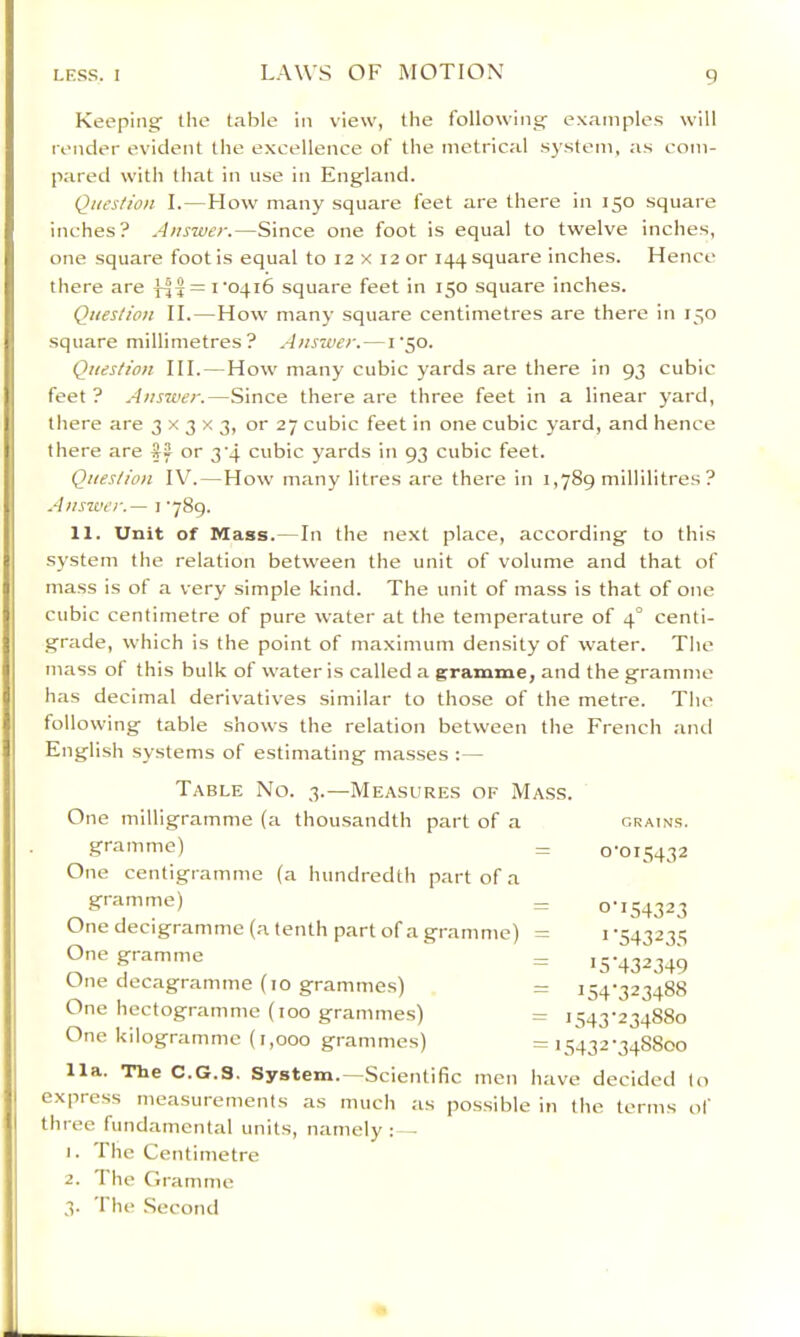 Keeping the table in view, the following- examples will render evident the excellence of the metrical sj'stem, as com- pared with that in use in Eng-land. Question I. — How many square feet are there in 150 square inches? Answer.—Since one foot is equal to twelve inches, one square foot is equal to 12 x 12 or 144 square inches. Hence there are = I'oqib square feet in 150 square inches. Question II. — How many square centimetres are there in 150 square millimetres? Answer. —1'50. Question HI. — How many cubic yards are there in 93 cubic feet ? Answer.—Since there are three feet in a linear yard, there are 3x3x3, or 27 cubic feet in one cubic yard, and hence there are #2 or 3'4 cubic yards in 93 cubic feet. Question IV. — How many litres are there in 1,789 millilitres ? Answer.— i ’789. 11. Unit of Mass. — In the next place, according to this system the relation between the unit of volume and that of mass is of a very simple kind. The unit of mass is that of one cubic centimetre of pure water at the temperature of 4° centi- grade, which is the point of maximum density of water. The mass of this bulk of water is called a grramme, and the gramme has decimal derivatives similar to those of the metre. The following table shows the relation between the French anil English systems of estimating masses :— Table No. 3.—Measures of Mass. One milligramme (a thousandth part of a gramme) One centigramme (a hundredth part of a gramme) — One decigramme (a tenth part of a gramme) = One gramme O-it- decagramme (10 grammes) = One hectogramme (100 grammes) One kilogramme (1,000 grammes) GRAINS. 0-015432 0 1 >5 154 '543 5432 •154323 •543235 •432349 •323488 234880 •348800 lla. The C.G.3. System.—Scientific men have decided lo express measurements as much as possible in the terms of three fundamental units, namely :—• 1. 1 he Centimetre 2. I he Gramme 3. The Second