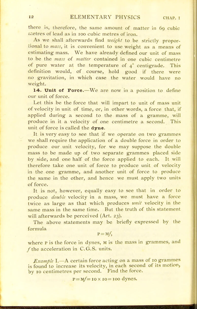 there is, tlierefore, the same amount of matter in 69 cubic tnetres of lead as in 100 cubic metres of iron. As we shall afterwards find weight to be strictly propor- tional to mass, it is convenient to use weight as a means of estimating mass. We have already defined our unit of mass to be the mass of matter contained in one cubic centimetre of pure water at the temperature of 4° centigrade. This definition would, of course, hold good if there were no gravitation, in which case the water would have no weight. 14. Unit of Force.—We are now in a position to define our unit of force. Let this be the force that will Impart to unit of mass unit of velocity in unit of time, or, in other words, a force that, if applied during a second to the mass of a gramme, will produce in it a velocity of one centimetre a second. This unit of force is called the dyne. It is very easy to see that if we operate on two grammes we shall require the application of a double force in order to produce our unit velocity, for we may suppose the double mass to be made up of two separate grammes placed side by side, and one half of the force applied to each. It will therefore take one unit of force to produce unit of velocity in the one gramme, and another unit of force to produce the same in the other, and hence we must apply two units of force. It is not, however, equally easy to see that in order to produce double velocity in a mass, we must have a force twice as large as that which produces unit velocity in the same mass in the same time. But the truth of this statement will afterwards be perceived (Art. 23). The above statements may be briefly expressed by the formula P = M/, where P is the force in dynes, m is the mass in grammes, and f the acceleration in C.G.S. units. Example I.—A certain force acting on a mass of 10 grammes is found to increase its velocity, in e.ach second of its motion, by 10 centimetres per second. Find the force. p = ivy^= 10 X 10= 100 dynes.
