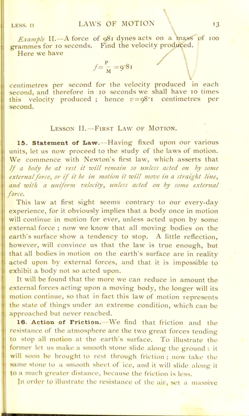 grammes for lo seconds. Find the velocity proctuted. Here we have centimetres per second for the velocity produced in each second, and therefore in lo seconds we shall have lo times this velocity produced ; hence v = g8‘i centimetres per second. 15. Statement of Law. — Having fixed upon our various units, let us now proceed to the study of the laws of motion. We commence with Newton's first law, which asserts that a body be at rest it will remain so unless acted on by some external force, or if it be in motion it will move in a straight line, and wilh a uniform velocily, unless acted on by some external force. This law at first sight seems contrary to our every-day experience, for it obviously implies that a body once in motion will continue in motion for ever, unless acted upon by some external force ; now we know that all moving bodies on the earth’s surface show a tendency to stop. A little reflection, however, will convince us that the law is true enough, but that all bodies in motion on the earth's surface are in reality acted upon by external forces, and that it is impossible to exhibit a body not so acted upon. It will be found that the more we can reduce in amount the external forces acting upon a moving body, the longer will its motion continue, so that in fact this law of motion represents the state of things under an extreme condition, which can be approached but never reached. 16. Action of Friction. We find that friction and the resistance of the atmosphere are the two great forces tending to stop all motion at the earth's surface. To illustrate the former let us make a smooth stone slide along the ground : it will soon he brought to rest through friction ; now take the same stone lo a smoolh sheet of ice, and it will slitle along it to a much greater distance, because the friction is less. In order to illustr.ite the resistance of the air, set a massive Lesson IL—First Law of Motion.