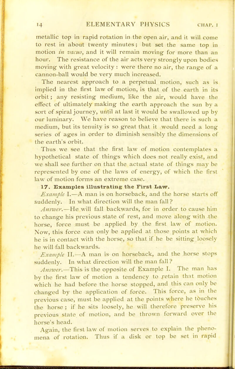 metallic top in rapid rotation in the open air, and it will come to rest in about twenty minutes; but set the same top in motion in vacuo, and it will remain moving for more than an hour. The resistance of the air acts very strongly upon bodies moving with great velocity : were there no air, the range of a cannon-ball would be very much increased. The nearest approach to a perpetual motion, such as is implied in the first law of motion, is that of the earth in its orbit; any resisting medium, like the air, would have the effect of ultimately making the earth approach the sun by a sort of spiral journey, until at last it would be swallowed up by our luminary. We have reason to believe that there is such a medium, but its tenuity is so great that it would need a long series of ages in order to diminish sensibly the dimensions of the earth’s orbit. Thus we see that the first law of motion contemplates a hypothetical state of things which does not really exist, and we shall see further on that the actual state of things may be represented by one of the laws of energy, of which the first law of motion forms an extreme case. 17. Examples illustrating the First Iiaw. Example I.—A man is on horseback, and the horse starts off Suddenly. In what direction will the man fall ? Answer.—He will fall backwards, for in order to cause him to change his previous state of rest, and move along with the horse, force must be applied by the first law of motion. Now, this force can only be applied at those points at which he is in contact with the horse, so that if he be sitting loosely he will fall backwards. Exa7uple II.—A man is on horseback, and the horse stops suddenly. In what direction will the man fall? Answer.—This is the opposite of Example I. The man has by the first law of motion a tendency to Retain that motion which he had before the horse stopped, and this can only be changed by the application of force. This force, as in the previous case, must be applied at the points where he tbuches the horse ; if he sits loosely, he will therefore preserve his previous slate of motion, and be thrown forward over the horse’s head. Again, the first law of motion serves to explain the pheno- mena of rotation. Thus if a disk or lop be set in rapid