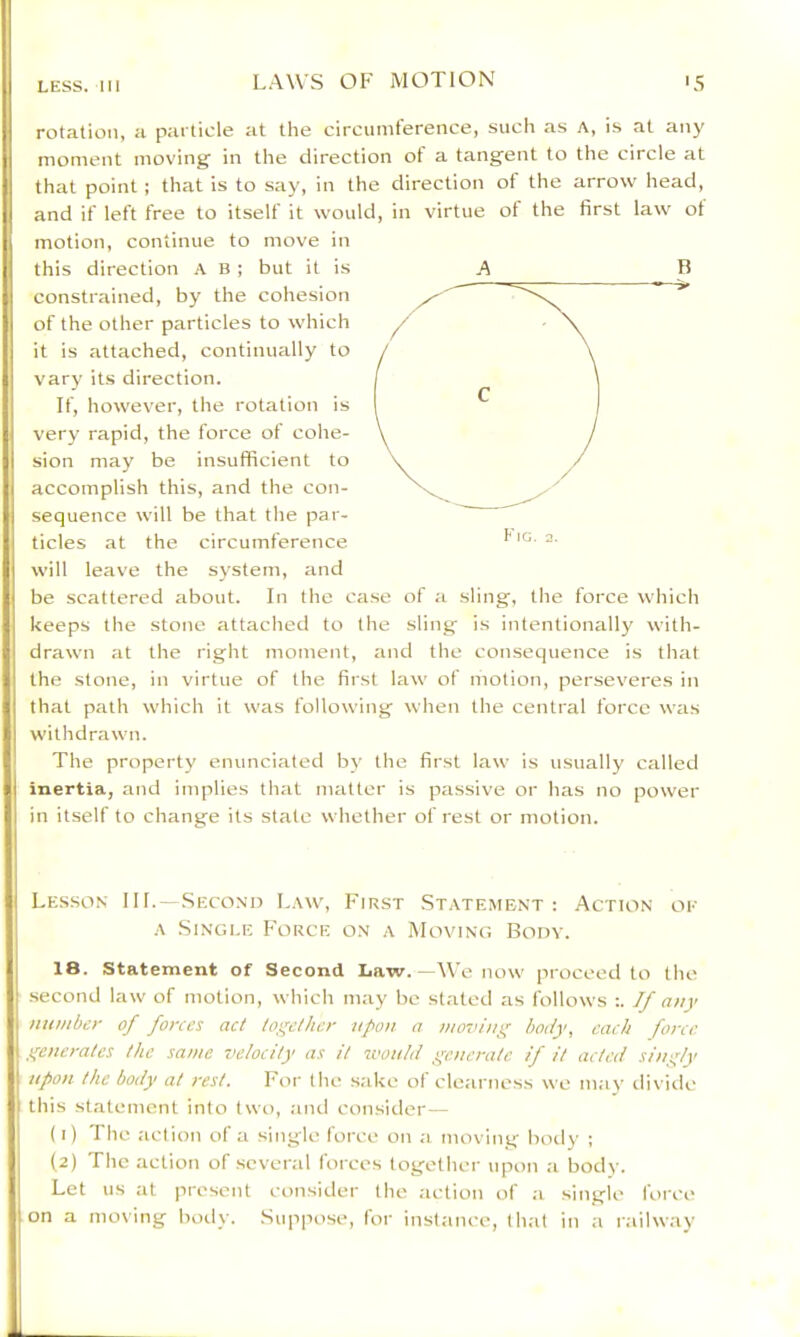 rotation, a particle at the circumference, such as A, is at any moment moving in the direction of a tangent to the circle at that point ; that is to say, in the direction of the arrow head, and if left free to itself it would, in virtue of the first law ot motion, continue to move in this direction A B ; but it is constrained, by the cohesion of the other particles to which it is attached, continually to vary its direction. If, however, the rotation is very rapid, the force of cohe- sion may be insufficient to accomplish this, and the con- sequence will be that the par- ticles at the circumference will leave the system, and be scattered about. In the case of a sling, the force which keeps the stone attached to the sling is intentionally with- drawn at the right moment, and the consequence is that the stone, in virtue of the first law of motion, perseveres in that path which it was following when the central force was withdrawn. The property enunciated by the first law is usually called inertia, and implies that matter is passive or has no power in itself to change its state whether of rest or motion. A B Lesson III.- .Second Law, First .Statement: Action ok A Single Force on a Moving Body. 18. statement of Second Law.—We now proceed to the second law of motion, which may be stated as follows :. If any number of forces act together upon a moving body, each force generates the same velocity as it would generate if it acted singly upon the body at rest. For the sake ol clearness we mav diviile this statement into two, aiul consider— (1) 'I he action of a singie lorce on ,a moving hotly ; (2) The action of several forces together upon :i body. Let us at present consider the action of ;i on a moving hotly. .Suppose, for inst.ance, lh.it single force in a railw.ay