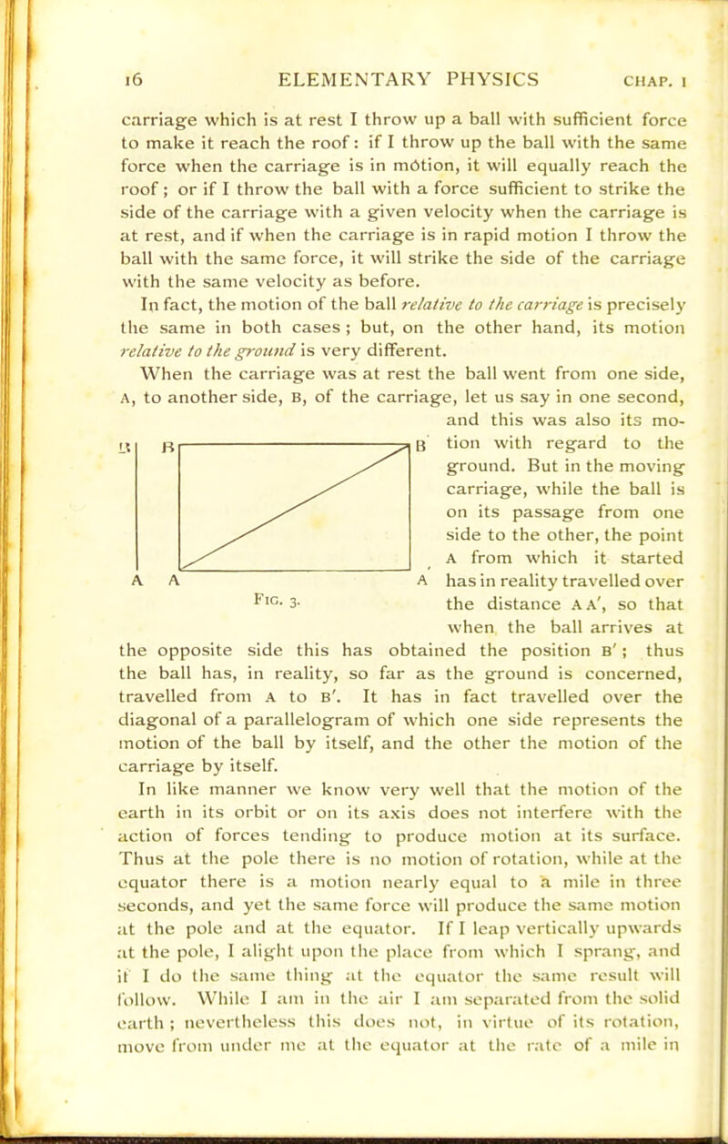 carriage which is at rest I throw up a ball with sufficient force to make it reach the roof: if I throw up the ball with the same force when the carriage is in mbtion, it will equally reach the roof; or if I throw the ball with a force sufficient to strike the side of the carriage with a given velocity when the carriage is at rest, and if when the carriage is in rapid motion I throw the ball with the same force, it will strike the side of the carriage with the same velocity as before. In fact, the motion of the ball relative to the carriage is precisely' the same in both cases ; but, on the other hand, its motion relative to the ground is very different. When the carriage was at rest the ball went from one side, A, to another side, B, of the carriage, let us say in one second, and this was also its mo- tion with regard to the ground. But in the moving carriage, while the ball is on its passage from one side to the other, the point A from which it started has in reality travelled over the distance A A', so that when the ball arrives at the opposite side this has obtained the position b' ; thus the ball has, in reality, so far as the ground is concerned, travelled from A to b'. It has in fact travelled over the diagonal of a parallelogram of which one side represents the motion of the ball by itself, and the other the motion of the carriage by itself. In like manner we know very well that the motion of the earth in its orbit or on its axis does not interfere with the action of forces tending to produce motion at its surface. Thus at the pole there is no motion of rotation, while at the equator there is a motion nearly equal to a mile in three seconds, and yet the same force will produce the same motion at the pole and at the equator. If I leap verticall}’ upwards at the pole, I alight upon the place from which I sprang, and if I do the same thing at the equator the same result will follow. While I am in the air I am separated from the solid earth ; nevertheless this does not, in virtue of its rotation, move from under me at the equator at tlie rate of a mile in Fig. 3.