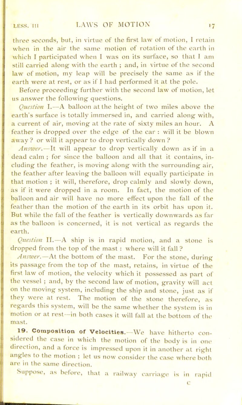three seconds, but, in virtue of the first law of motion, 1 retain when in the air the same motion of rotation of the oarlli in which I participated when I was on its surface, so tliat I am still carried along with the earth ; and, in virtue of the second law of motion, my leap will be precisely the same as if the earth were at rest, or as if I had performed it at the pole. Before proceeding further with the second law of motion, let us answer the following questions. Question I.—h. balloon at the height of two miles above the earth’s surface is totally immersed in, and carried along with, a current of air, moving at the rate of sixty miles an hour. A feather is dropped over the edge of the car : will it be blown away ? or will it appear to drop verticallj' down ? Answer.—It will appear to drop vertically down as if in a dead calm ; for since the balloon and all that it contains, in- cluding the feather, is moving along with the surrounding air, the feather after leaving the balloon will equally participate in that motion ; it will, therefore, drop calmly and slowly down, as if it w'ere dropped in a room. In fact, the motion of the balloon and air will have no more effect upon the fall of the feather than the motion of the earth in its orbit has upon it. But while the fall of the feather is vertically downwards as far as the balloon is concerned, it is not vertical as regards the earth. Question II.—Pl ship is in rapid motion, and a stone is dropped from the top of the mast : where will it fall ? Answer.—At the bottom of the mast. For the stone, during its passage from the top of the mast, retains, in virtue of the first law of motion, the velocity which it possessed as part of the vessel ; and, by the second law of motion, gravity will act on the moving system, including the ship and stone, just as if they were at rest. The motion of the stone therefore, as regards this system, w'ill be the same whether the system is in motion or at rest—in both cases it w'ill fall at the bottom of the mast. 19. Composition of Velocities.- -We have hitherto con- sitlered the case in which the motion of the body is in one direction, and a force is impressed upon it in another at right angles to the motion ; let us now consider the case w'hereboth are in the same direction. Suppose, as before, th;it a railway carriage is in rapiil t: