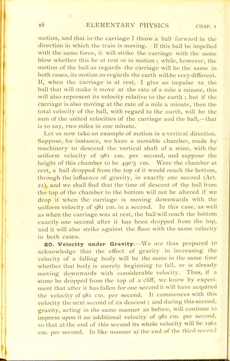 motion, and that in the carriage I throw a ball forward in the direction in which the train is moving. If this ball be impelled with the same force, it will strike the carriage with the same blow whether this be at rest or in motion ; while, however, the motion of the ball as regards the carriage will be the same in both cases, its motion as regards the earth will.be very different. If, when the carriage is at rest, I give an impulse to the ball that will make it move at the rate of a mile a minute, this will also represent its velocity relative to the earth ; but if the carriage is also moving at the rate of a mile a minute, then the total velocity of the ball, with regard to the earth, will be the sum of the united velocities of the carriage and the ball,—that is to say, two miles in one minute. Let us now take an example of motion in a vertical direction. Suppose, for instance, we have a movable chamber, made by machinery to descend the vertical shaft of a mine, with the uniform velocity of 981 cm. per second, and suppose the height of this chamber to be 490'5 cm. Were the chamber at rest, a ball dropped from the top of it would reach the bottom, through the influence of gravity, in exactly one second (.4rt. 21), and we shall find that the time of descent of the ball from the top of the chamber to the bottom will not be altered if we drop it when the carriage is moving downwards with the uniform velocity of 981 cm. in a second. In this case, as well as when the carriage was at rest, the ball will reach the bottom exactly one second after it has been dropped from the top, and it will also strike against the floor with the same velocity in both cases. 20. Velocity under Gravity.—We are thus prepared to acknowledge that the effect of gravity in increasing the velocity of a falling body will be the same in the same time whether that body is merely beginning to fall, or is already moving downwards with considerable velocitj'. Thus, if a stone be dropped from the top of a cliff, we know by experi- ment that after it has fallen for one second it will have acquired the velocity of 981 cm. per second. It commences with this velocity the next second of its descent; and during this second, gravity, acting in the same manner as before, will continue to impress upon it an additional velocity of 981 cm. per second, so that at the end of this second its whole velocity will be 1962 cm. per second. In like manner at the end of the third second