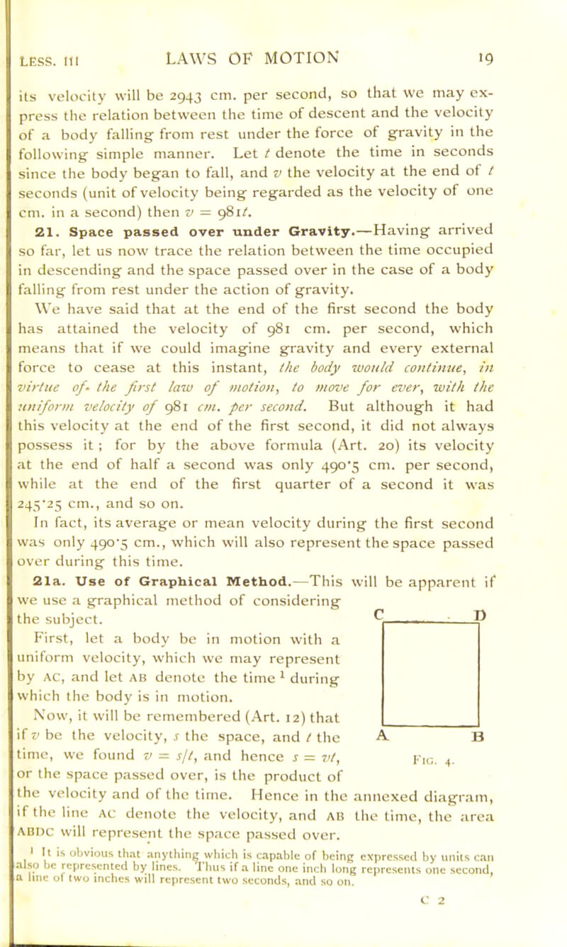 its velocity will be 2943 cm. per second, so that we may ex- press the relation between the time of descent and the velocity of a body falling' from rest under the force of gravity in the following simple manner. Let t denote the time in seconds since the body began to fall, and v the velocity at the end of t seconds (unit of velocity being regarded as the velocity of one cm. in a second) then v ~ 981^. 21. Space passed over under Gravity.—Having arrived so far, let us now trace the relation between the time occupied in descending and the space passed over in the case of a body falling from rest under the action of gravity. We have said that at the end of the first second the body has attained the velocity of 981 cm. per second, which means that if we could imagine gravity and every external force to cease at this instant, the body zvould continue, in virtue of- the first law of motion, to move for ever, with the uniform velocity of cm. per second. But although it had this velocity at the end of the first second, it did not always possess it ; for by the above formula (Art. 20) its velocity at the end of half a second was only 490‘5 cm. per second, while at the end of the first quarter of a second it was 245'25 cm., and so on. In fact, its average or mean velocity during the first second was only 490‘5 cm., which will also represent the space passed over during this time. 21a. Use of Graphical Method.—This will be apparent if we use a graphical method of considering the subject. First, let a body be in motion with a uniform velocity, which we may represent by AC, and let ab denote the time * during which the body is in motion. .Now, it will be remembered (Art. 12) that if z'be the velocity, j the space, and / the A B time, we found v = sf, and hence s = vt, Pig. 4. or the space passed over, is the product of the velocity and ot the time. Hence in the annexed diagr.am, if the line Ac denote the velocity, and AB the time, the .area ABDc will represent the space passed over. * It is obvious that anything which is capable of being expressed by units c.an also be represented by lines. 'I ims if a line one inch long represents one second, a line of two inches will represent two second.s, and so on. C 2