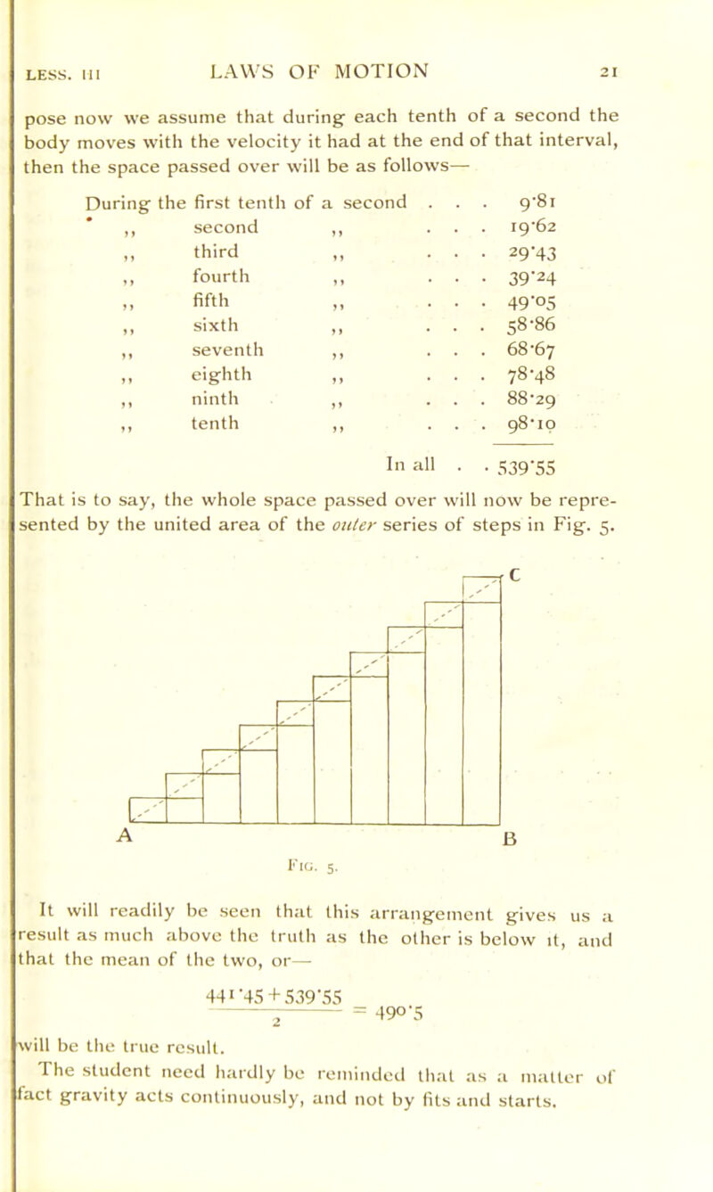 pose now we assume that during each tenth of a second the body mov'es with the velocity it had at the end of that interval, then the space passed over will be as follows—• first tenth of a second . . 9'8i second ,, . . i9'62 third ,, • • 29-43 fourth ,, • • 39-24 fifth • • 49-05 sixth ,, . . 58-86 seventh ,, . . 68-67 eighth . . 78-48 ninth ,, . . 88-29 tenth ,, . 98-10 In all • • 539-55 That is to say, the whole space passed over v\ sented by the united area of the outer series of 1 now be repre- steps in Fig. 5. It will readily be seen that this arrangement gives us a result as much above the truth as the other is below it, and that the mean of the two, or— 44*'4S + 539\'5S ^ = 490-5 will be the true result. The student need hardly be reminded that as a matter of tact gravity acts continuously, and not by fits and starts.