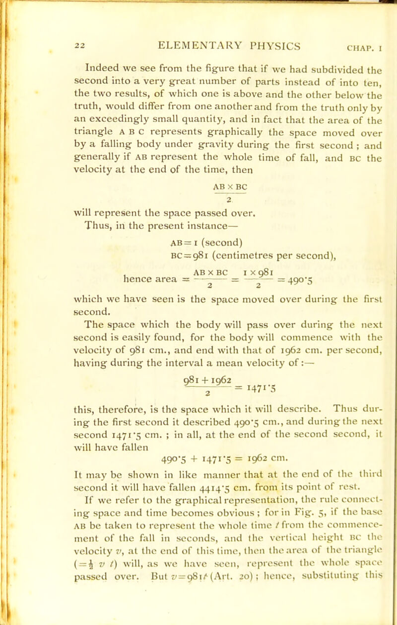 Indeed we see from the figure that if we had subdivided the second into a very great number of parts instead of into ten, the two results, of which one is above and the other below the truth, would differ from one another and from the truth only by an exceedingly small quantity, and in fact that the area of the triangle ABC represents graphically the space moved over by a falling body under gravity during the first second ; and generally if ab represent the whole time of fall, and BC the velocity at the end of the time, then AB X BC 2 will represent the space passed over. Thus, in the present instance— AB= I (second) BC = 98i (centimetres per second), , ABXBC ixqSi hence area = —^— =490'5 which we have seen is the space moved over during the first second. The space which the body will pass over during the next second is easily found, for the body will commence with the velocity of 981 cm., and end with that of 1962 cm. per second, having during the interval a mean velocity of:— 981+1962 1471-5 this, therefore, is the space which it will describe. Thus dur- ing the first second it described 490'5 cm., and during the ne.xt second 1471‘5 cm. ; in all, at the end of the second second, it will have fallen 490-5 + 1471-5 = 1962 cm. It may be shown in like manner that at the end of the third second it will have fallen 4414-5 cm. from its point of rest. If we refer to the graphical representation, the rule connect- ing space and time becomes obvious ; for in Fig. 5, if the base AB be taken to represent the whole time t from the commence- ment of the fall in seconds, and the vertical licight bc the velocity at the end of this time, then the area of the triangle ( = J V t) will, as we h.ave seen, represent the wliole space passed over. But 57 = 981/'(Art. 20); hence, substituting this