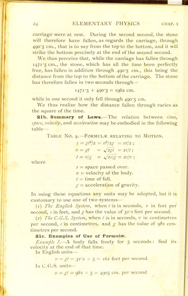 carriage were at rest. During the second second, the stone will therefore have fallen, as regards the carriage, through 490'5 cm., that is to say from the top to the bottom, and it will strike the bottom precisely at the end of the second second. We thus perceive that, while the carriage has fallen through 1471'5 cm., the stone, which has all the time been perfectly free, has fallen in addition through 490’5 cm., this being the distance from the top to the bottom of the carriage. The stone has therefore fallen in two seconds through— 147*'5 4- 490-5 = 1962 cm. while in one second it only fell through 490-5 cm. We thus realize how the distance fallen through varies as the square of the time. 21b. Summary of Laws.—The relation between time, space, velocity, and acceleration may be embodied in the following table— Table No. 4.—Formul.® relating to Motion. s — gt-jz = v^jzg = vt12 •, V = gt - sjzgs = 2sjt; t = vjg = ^Izsjg = 2slv ; where s = space passed over. 7j = velocity of the body. t = time of fall. g — acceleration of gravity. In using these equations any units may be adopted, but it is customary to use one of two systems— (1) The English System, when / is in seconds, v in feet per second, s in feet, and g has the value of 32-2 feet per second. (2) The C.G.S. System, when t is in seconds, v in centimetres per second, s in centimetres, and g has the value of 981 cen- timetres per second. 21c. Examples of Use of Formulae. Example /.—A body falls freely for 5 seconds : find its velocity at the end of that time. In English units— 71 gt = 32-2 X 5 = 161 feet per second. In C.t'i.S. units— V = gt = X 5 = 49^15 cm. per second