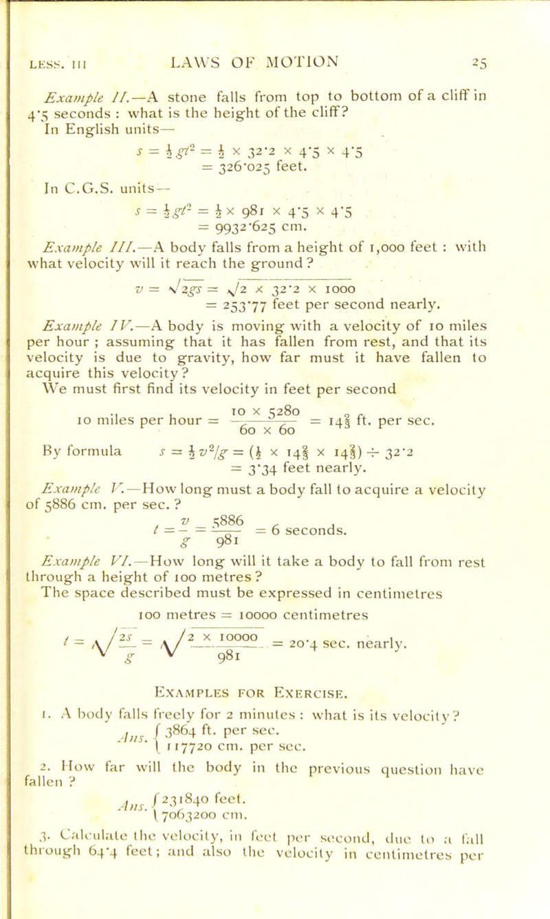 Example J/.—E stone falls from top to bottom of a cliff in 4’5 seconds : what is the height of the cliff? In English units— ^ i X 32-2 X 4-5 X 4'5 = 326’025 feet. In C.G.S. units— j- = hgi- = J X gSi X 4'5 X 4'5 = 9932'625 cm. Example III.—A body falls from a height of 1,000 feet : with what velocity will it reach the ground ? V= s!Zgs = sj2 X 32'2 X 1000 = 253’77 feet per second nearly. Example IV.—A body is moving with a velocity of 10 miles per hour ; assuming that it has fallen from rest, and that its velocity is due to gravity, how far must it have fallen to acquire this velocity? We must first find its velocity in feet per second •1 1 X 3280 „ 10 miles per hour = —^= 14* ft. per sec. 60 X 60 -T3 r By formula r =: \ v'^jg = (J x 14I x 14I) -4- 32‘2 = 3'34 feet nearly. Example V.—How long must a body fall to acquire a velocity of 5886 cm. per sec. ? g 981 Example VI. — How long will it take a body to fall from rest through a height of 100 metres? The space described must be expressed in centimetres 100 metres = 10000 centimetres t = A/2L = A= 20-4 sec. nearly. V ^ V g8l fall Examples for Exercise. I. k body falls freely for 2 minutes : what is its velocity? ■l)is ( * \ M7720 cm. per see. I low far will the body in Ihc previous question have » V .-L^r.(^3;84ofect. (7063200 cm. 3. Calculate the velocity, in feet per second, due to ;i fall through 64-4 feet; and also the velocity in centimetres per