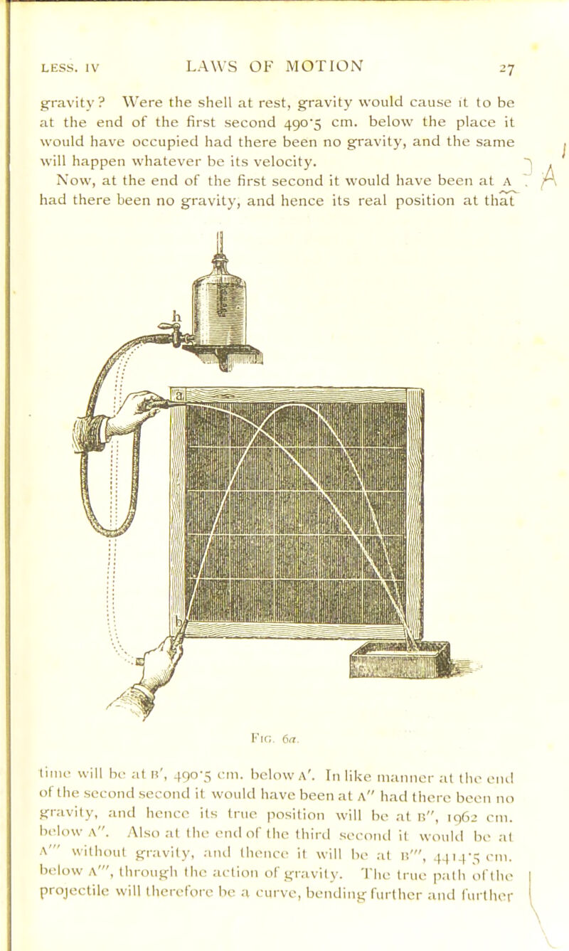 gravity? M’ere the shell at rest, gravity would cause it to be at the end of the first second 490'5 cm. below the place it would hav'e occupied had there been no gravity, and the same will happen whatever be its velocity. Now, at the end of the first second it would have been at A had there been no gravity, and hence its real position at that Kin. 617. time will be at n', 490-5 cm. below A'. In like manner at the end of the second second it would have been at a had there been no gravity, and hence its true position will be at n, 1962 cm. below a. Also at the end of the third secoiul it woukl beat a' without gravity, .ind thenee it will be at b', 4414-:; em. below A', through the action of gravity. The true path of the projectile will therefore be a curve, bending further and further