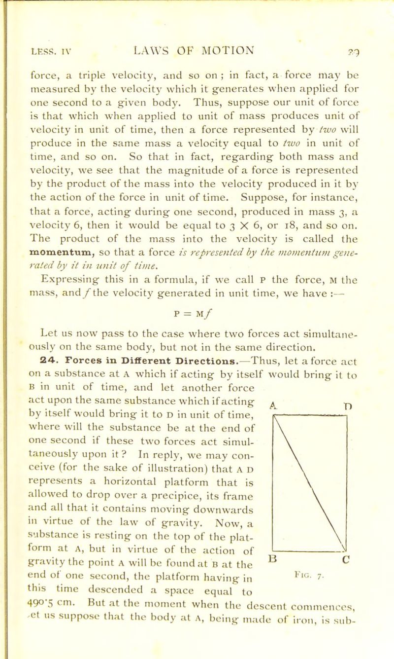 force, a triple velocity, and so on ; in fact, a force nia}’ be measured by the velocity which it generates when applied for one second to a given body. Thus, suppose our unit of force is that which when applied to unit of mass produces unit of velocity in unit of time, then a force represented by iwo will produce in the same mass a velocity equal to /uio in unit of time, and so on. So that in fact, regarding both mass and velocity, we see that the magnitude of a force is represented by the product of the mass into the velocity produced in it by the action of the force in unit of time. Suppose, for instance, that a force, acting during one second, produced in mass 3, a velocity 6, then it would be equal to 3 X 6, or 18, and so on. The product of the mass into the velocity is called the momentum, so that a force is represented by the momentum gene- rated by it in unit of time. Expressing this in a formula, if we call P the force, M the mass, and /“the velocity generated in unit time, we have :— p = m/ Let us now pass to the case where two forces act simultane- ously on the same body, but not in the same direction. 24-. Forces in Different Directions.—Thus, let a force act on a substance at A which if acting by itself would bring it to B in unit of time, and let another force act upon the same substance which if acting by itself would bring it to D in unit of time, where will the substance be at the end of one second if these two forces act simul- taneously upon it ? In reply, we may con- ceive (for the sake of illustration) that A D represents a horizontal platform that is allowed to drop over a precipice, its frame and all that it contains moving downwards in virtue of the law of gravity. Now, a substance is resting on the top of the plat- form at A, but in virtue of the action of gravity the point A will be found at B at the end of one second, the platform having in this time descended a space equal to 490-5 cm. But at the moment when the descent commences, et us .suppose th.-U the body at A, being made of iron, is sub- A T) Fig. 7.