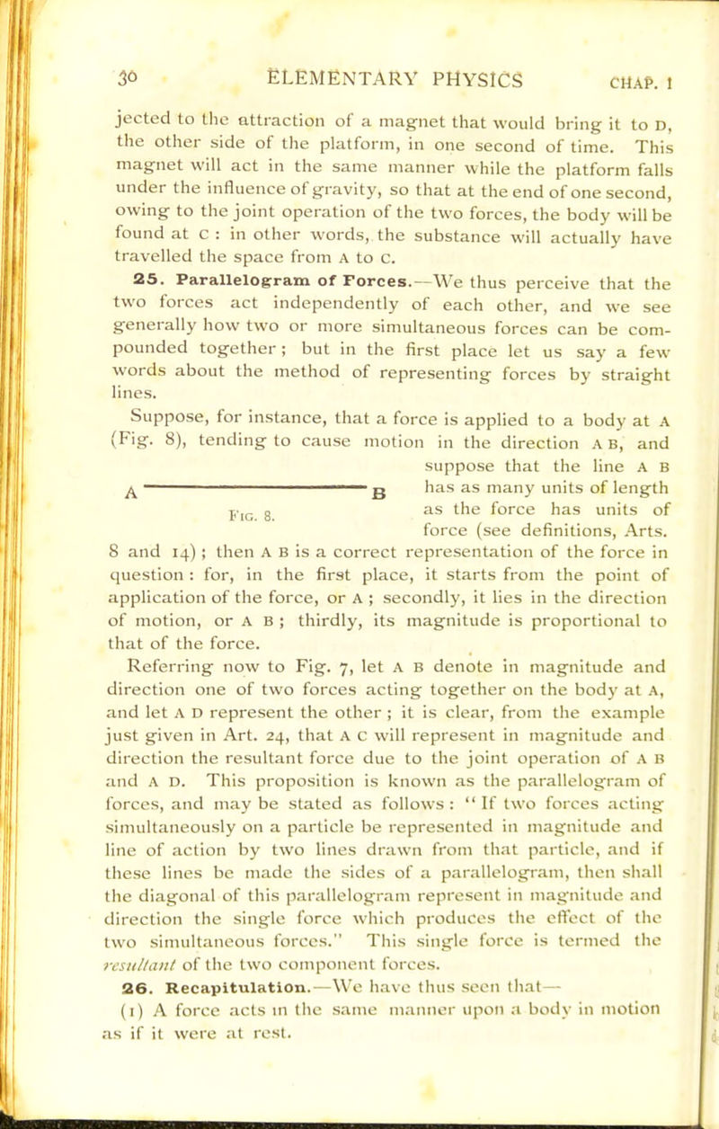 jectecl to the attraction of a magnet that would bring it to D, the other side of the platform, in one second of time. This magnet will act in the same manner while the platform falls under the influence of gravity, so that at the end of one second, owing to the joint operation of the tw'o forces, the body will be found at c : in other words, the substance w'ill actually have travelled the space from A to c. 25. Parallelogram of Forces.—We thus perceive that the two forces act independently of each other, and we see generally how two or more simultaneous forces can be com- pounded together; but in the first place let us say a few words about the method of representing forces by straight lines. Suppose, for instance, that a force is applied to a body at A (Fig. 8), tending to cause motion in the direction A B, and suppose that the line A B •••■ . I . g has as many units of length g as the force has units of force (see definitions. Arts. 8 and 14) ; then A B is a correct representation of the force in question : for, in the first place, it starts from the point of application of the force, or A ; secondly, it lies in the direction of motion, or A B ; thirdly, its magnitude is proportional to that of the force. Referring now to Fig. 7, let A B denote in magnitude and direction one of two forces acting together on the body at A, and let A D represent the other ; it is clear, from the example just given in Art. 24, that A C will represent in magnitude and direction the resultant force due to the joint operation of A b and A D. This proposition is know’n as the parallelogram of forces, and maybe stated as follows: “If two forces acting simultaneously on a particle be represented in magnitude and line of action by two lines drawn from that particle, and if the.se lines be made the sides of a parallelogram, then shall the diagonal of this pai'allelogram represent in magnitude and direction the single force which produces the eft'ect of the two simultaneous forces.” This .single force is termed the resHlUint of the two component forces. 26. Recapitulation.—We have thus seen that— (i) A force acts in the same manner upon ;i body in motion as if it were at rest.