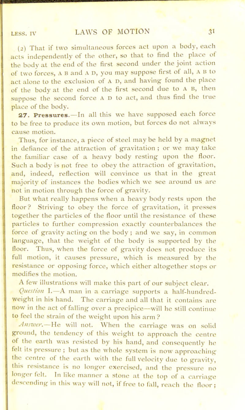 (2) That if two simultaneous forces act upon a body, each acts independently of the other, so that to find the place of the body at the end of the first second under the joint action of two forces, A B and A D, you may suppose first of all, A B to act alone to the exclusion of A D, and having found the place of the body at the end of the first second due to A B, then suppose the second force A D to act, and thus find the true place of the body. 27. Pressures. — In all this we have supposed each force to be free to produce its own motion, but forces do not always cause motion. Thus, for instance, a piece of steel may be held by a magnet in defiance of the attraction of gravitation ; or we may take the familiar case of a heavy body resting upon the floor. Such a body is not free to obey the attraction of gravitation, and, indeed, reflection will convince us that in the great majority of instances the bodies which we see around us are not in motion through the force of gravity. But what really happens when a heavy body rests upon the floor ? Striving to obey the force of gravitation, it presses together the particles of the floor until the resistance of the.se particles to further compression exactly counterbalances the force of gravity acting on the body ; and we say, in common language, that the weight of the body is supported by the floor. Thus, when the force of gravity does not produce its full motion, it causes pressure, which is measured by the resistance or oppo.sing force, which either altogether stops or modifies the motion. A few illustrations will make this part of our subject clear. Question I.—A man in a carriage supports a half-hundred- weight in his hand. The carriage and all that it contains are now in the act of falling over a precipice—will he still continue to feel the strain of the weight upon his arm ? Ansiuer.—He will not. When the carriage was on solid ground, the tendency of this weight to approach the centre of the earth was resisted by his hand, and consequently he felt its pressure ; but as the whole system is now approaching the centre of the earth with the full velocity due to gravity, this resistance is no longer exercised, aTid the pressure no longer fell. In like manner a stone at the top of a carriage descending in this w;iy will not, if free to fall, re.ach the floor :