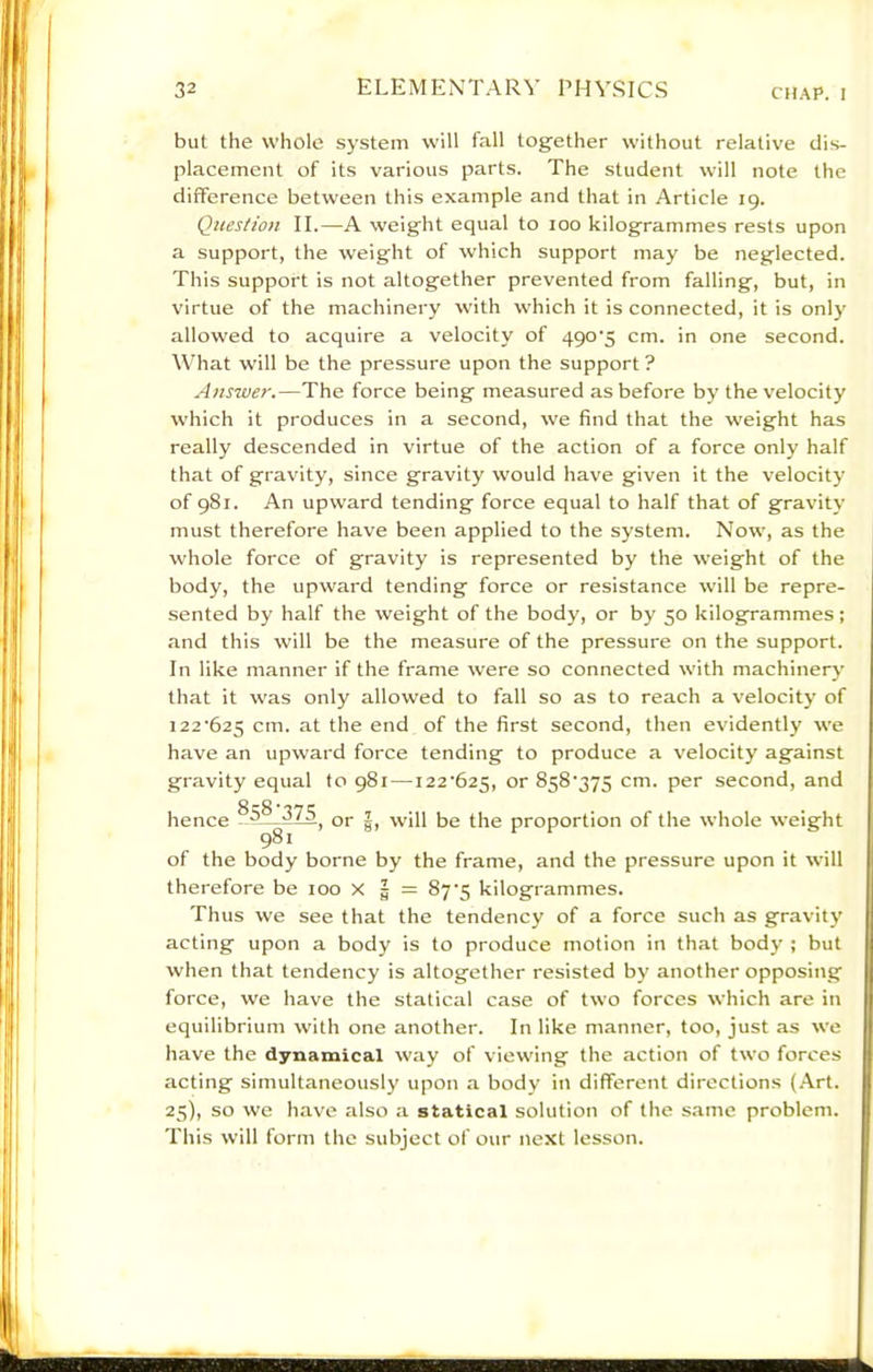 but the whole system will fall together without relative dis- placement of its various parts. The student will note the difference between this example and that in Article 19. Question II.—A weight equal to 100 kilogrammes rests upon a support, the weight of which support may be neglected. This support is not altogether prevented from falling, but, in virtue of the machinery with which it is connected, it is only allowed to acquire a velocity of 490’5 cm. in one second. What will be the pressure upon the support ? Answer.—The force being measured as before by the velocity which it produces in a second, we find that the weight has really descended in virtue of the action of a force only half that of gravity, since gravity would have given it the velocity of 981. An upward tending force equal to half that of gravity must therefore have been applied to the system. Now, as the whole force of gravity is represented by the weight of the body, the upward tending force or resistance will be repre- sented by half the weight of the body, or by 50 kilogrammes ; and this will be the measure of the pressure on the support. In like manner if the frame were so connected with machinery that it was only allowed to fall so as to reach a velocity of 122‘625 cm. at the end of the first second, then evidently we have an upward force tending to produce a velocity against gravity equal to 981—122‘625, or 858'375 cm. per second, and hence A 375^ jj.jg proportion of the whole weight 981 of the body borne by the frame, and the pressure upon it will therefore be 100 x g = 87'5 kilogrammes. Thus we see that the tendency of a force such as gravity acting upon a body is to produce motion in that body ; but when that tendency is altogether resisted by another opposing force, we have the statical case of two forces which are in equilibrium with one another. In like manner, too, just as we have the dynamical way of viewing the action of two forces acting simultaneously upon a body in different directions (Art. 25), so we have also a statical solution of the same problem. This will form the subject of our next lesson.