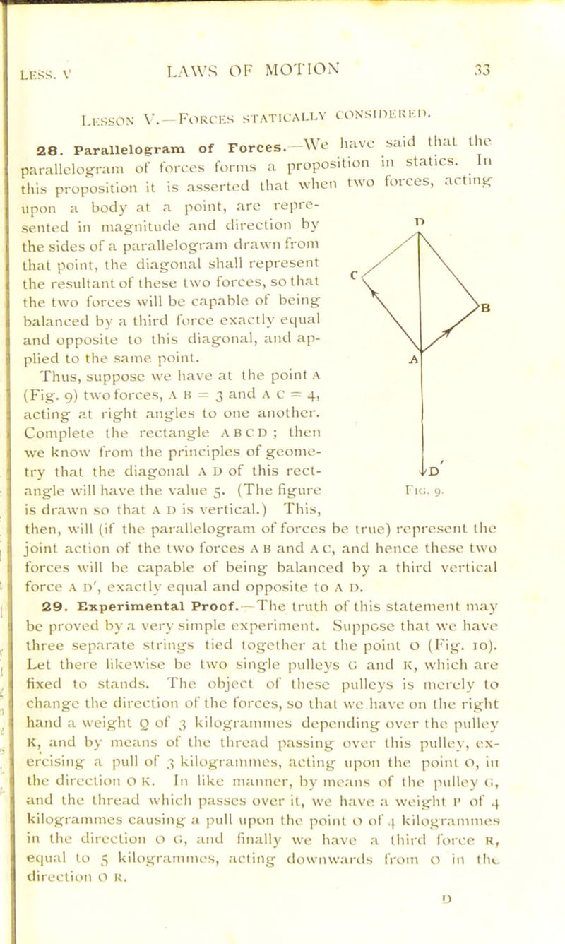 LKS^?. V l.i-ssoN Forcijs staticaua- coNsinKUicn. 28. Parallelogram of Forces. Me liave said that llu parallelogram of I'orcos forms a proposition m statics. In this proposition it is asserted that when two forces, acting upon a bod)- at a point, are repre- sented in magnitude and direction by the sides of a parallelogram drawn from that point, the diagonal shall represent the resultant of these two forces, so that the two forces will be capable of being balanced by a third force exactly equal and opposite to this diagonal, and ap- plied to the same point. Thus, suppose we have at the point A (Fig. 9) two forces, A B = 3 and A c = 4, acting at right angles to one another. Complete the rectangle A BCD; then we know from the principles of geome- try that the diagonal A D of this rect- angle will have the value 5. (The figure is drawn so that D is vertical.) This, then, will (if the parallelogram of forces be true) represent the joint action of the two forces A B and A c, and hence these two forces will be capable of being balanced by a third vertical force A n', exactly equal and opposite to A D. 29. Experimental Proof.—The truth of this statement may- be proved by a very simple experiment. Suppose that we have three separate strings tied together at the point O (Fig. 10). Let there likewise be two single pulleys t: and K, which are fixed to stands. The object of these pulleys is merely to change tlic direction of the forces, so that we h.-ive on the right hand a weight Q of 3 kilogrammes depending over the pulley K, and by means of the thre.ad p.assing over this pulley, ex- ercising a pull of 3 kilogrammes, acting upon the point o, in the direction a K. In like iminner, by means of the pulley c., and the thread which passes over it, we have a weight l’ of 4 kilogrammes causing a pull upon the point O of 4 kilogrammes in the direction o c:, and finally we have a third force R, equal to 5 kilogi-ammes, acting downw.-irds from o in the direction O K. I)
