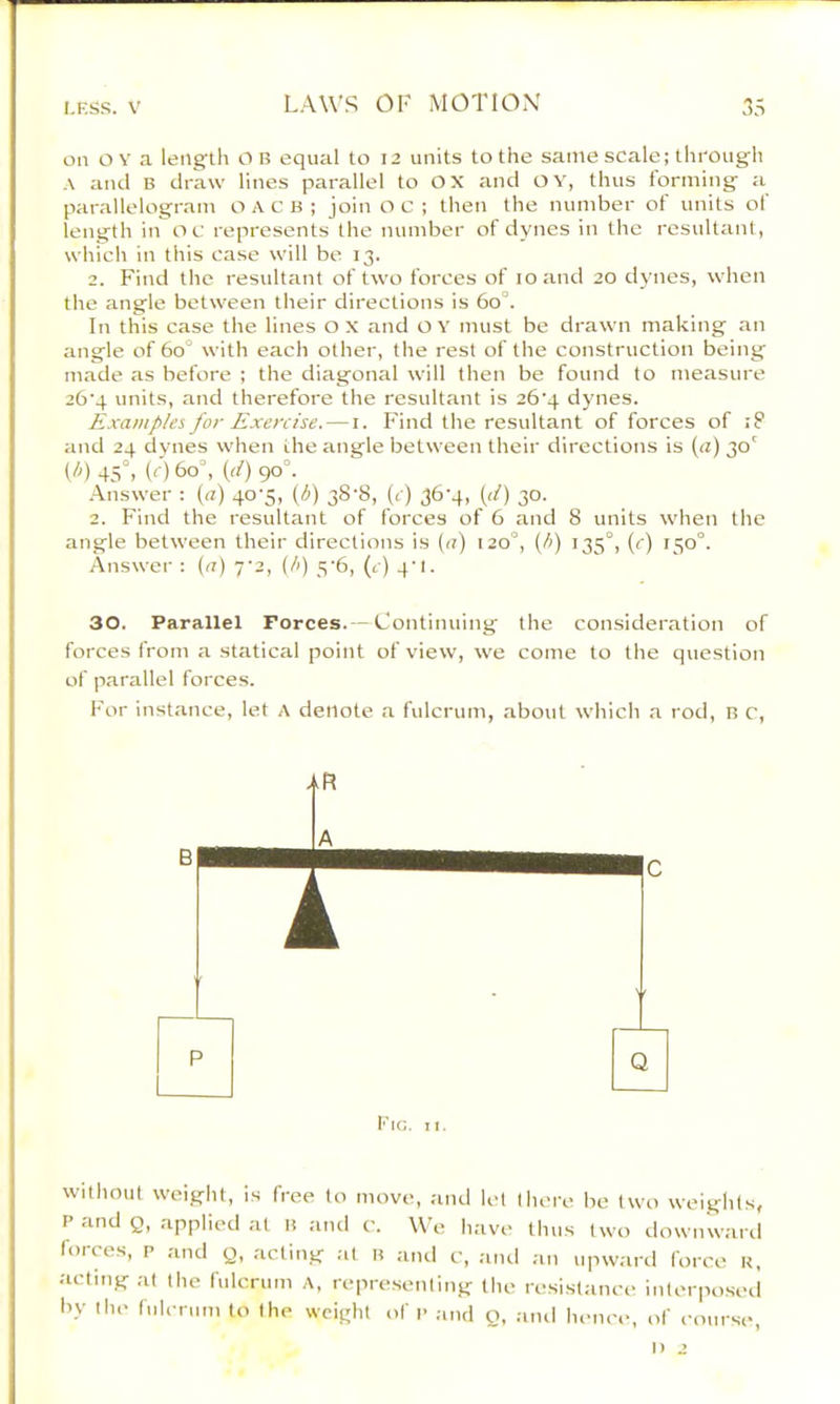 on OY a length OB equal to 12 units to the same scale; thi'ough A and B draw lines parallel to OX and OY, thus forming a parallelogram o A c B ; join O c ; then the number of units of length in oc represents the number of dynes in the resultant, which in this case will be 13. 2. Find the resultant of two forces of 10 and 20 dynes, when the angle between their directions is 60°. In this case the lines o x and o Y must be drawn making an angle of 60° with each other, the rest of the construction being made as before ; the diagonal will then be found to measure 26'4 units, and therefore the resultant is 26‘4 dynes. Examples for Exercise. — i. Find the resultant of forces of iF and 24 dynes when the angle between their directions is (a) 30' {!>) 45°. (<■) 60°, {d) 90°. Answer : (a) 40-5, (h) 38-8, (r) 36-4, (<f) 30. 2. Find the resultant of forces of 6 and 8 units when the angle between their directions is (a) 120°, (/.) 135°, (r) 150°. Answer : (.7) yi, (/.) 5‘6, (c) 4'l. 30. Parallel Forces. —Continuing the consideration of forces from a statical point of view, we come to the question of parallel forces. For instance, let A denote a fulcrum, about which a rod, B C, A B C I P Q 1) 2