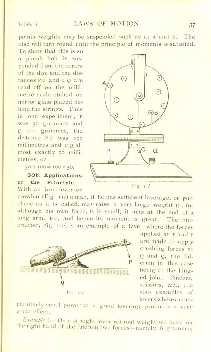 J7 points weights may be suspended such as at a and B. TIic disc will turn round until the principle of moments is satisfied. To show that this is so a plumb bob is sus- pended from the centre of the disc and the dis- tances p.c and CQ are read off on the milli- metre scale etched on mirror glass placed be- hind the strings. Thus in one experiment, P was 50 grammes and Q too grammes, the distance PC was 100 millimetres and c Q al- most exactly 50 milli- metres, or 50 X 100= 100 X 50. 30b. Applications of the Principle.— With an iron lever or crowbar (Fig. iic) a man, if he has sufficient leverage, or pur- chase as it is called, may raise a very large weight O ; for although his own force, P, is small, it acts at the end of a long arm, B c, and hence its moment is great. The nut- cracker, Fig. I ir/, is an example of a lever where the forces applied at p and p are made to apply ciushing forces at o and Q, the ful- crum in this case being at the hing- ed joint. Pincers, scissors, &c., .arc .also ex.amplcs of U’vers where a com- ovor.ago piauliices .1 verv paiMtivi'ly sm.al gii'.al effect. power ;il .a great 1 1. On a straight lever without weight we h.ave on the right hand ot the tulcrum two forces—namely. 8 grammes