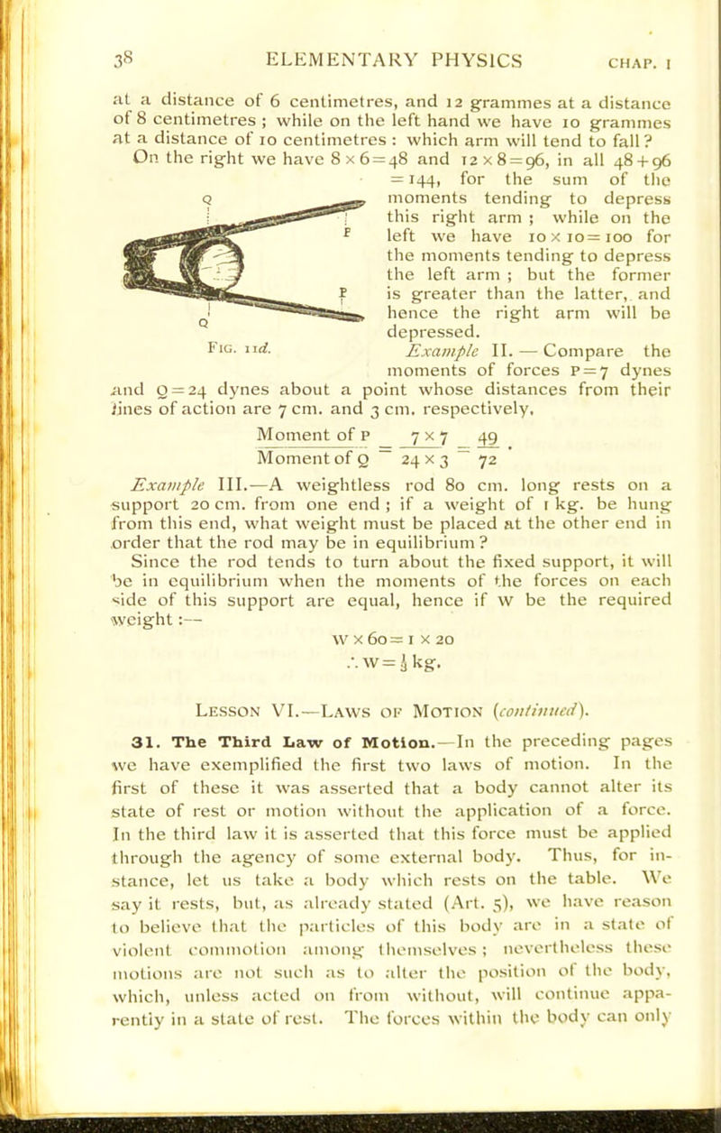 at a distance of 6 centimetres, and 12 grammes at a distance of 8 centimetres ; while on the left hand we have 10 grammes at a distance of 10 centimetres : which arm will tend to fall? On the right we have 8x6 = 48 and 12x8 = 96, in all 48 + 96 = 144, for the sum of the moments tending to depress this right arm ; while on the left we have 10x10=100 for the moments tending to depress the left arm ; but the former is greater than the latter, and hence the right arm will be depressed. Example II. — Compare the moments of forces p = 7 dynes and 2 = 24 dynes about a point whose distances from their lines of action are 7 cm. and 3 cm. respectively. Fig. \\d. Moment of P 7x7 49 Moment of Q ~ 24 x 3 ~ 72 Example III.—A weightless rod 80 cm. long rests on a support 20 cm. from one end ; if a weight of t kg. be hung from this end, what weight must be placed at the other end in order that the rod may be in equilibrium? Since the rod tends to turn about the fixed support, it will be in equilibriuni when the moments of the forces on each side of this support are equal, hence if W be the required weight:— w X 60 = I X 20 .•.w=^kg. Lesson VI.—Laws of Motion {coniiuued'). 31. The Third Law of Motion. —In the preceding pages we have exemplified the first two laws of motion. In the first of these it was asserted that a body cannot alter its state of rest or motion without the application of a force. In the third law it is asserted that this force must be applied through the agency of some external body. Thus, for in- stance, let us take a body which rests on the table. We say it rests, but, as .-ilready stated (Art. 5), we have reason to believe th;it the p.articles of this body are in a state ol violent commotion among themselves ; nevertheless these motions :ire not such as to .-liter the position ot the body, which, unless acted on from without, will continue appa- rently in a state of rest. The forces within the body can only