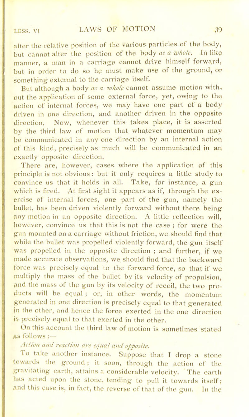 alter the relativ'e position of the various particles of the body, but cannot alter the position of the body as a whole. In like manner, a man in a carriage cannot drive himself forward, but in order to do so he must make use of the ground, or something external to the carriage itself. But although a body as a whole cannot assume motion with^ out the application of some external force, yet, owing to the action of internal forces, we may have one part of a body- driven in one direction, and another driven in the opposite direction, Now, whenever this takes place, it is asserted by the third law of motion that whatever momentum may bo communicated in any one direction by an internal action of this kind, precisely as much will be communicated in an exactly opposite direction. There are, however, cases where the application of this principle is not obvious : but it only requires a little study to convince us that it holds in all. Take, for instance, a gun which is fired. At first sight it appears as if, through the ex- ercise of internal forces, one part of the gun, namely the bullet, has been driven violently forward without there being any motion in an opposite direction. A little reflection will, however, convince us that this is not the case ; for were the gun mounted on a carriage without friction, we should find that while the bullet was propelled violently forward, the gun itself was propelled in the opposite direction ; and further, if we made accurate observations, we should find that the backward force was precisely equal to the forward force, so that if we multiply the mass of the bullet by its velocity of propulsion, and the mass of the gun by its velocity of recoil, the two pro- ducts will be equal ; or, in other words, the momentum generated in one direction is precisely equal to that generated in the other, and hence the force exerted in the one direction is precisely equal to tliat exerted in the other. On this account the third law of motion is sometimes stated as follows - Aetion ami reaction are equal and opposite. To take another instance. Suppose (hat I drop a stone towards the ground ; it soon, through the action of the gravitating earth, a(t;iins a considerable velocity. The earth has acted iq->on the stone, (ending to pull it towards itself; and this case is, in fact, the reverse ol that of the gun. In the