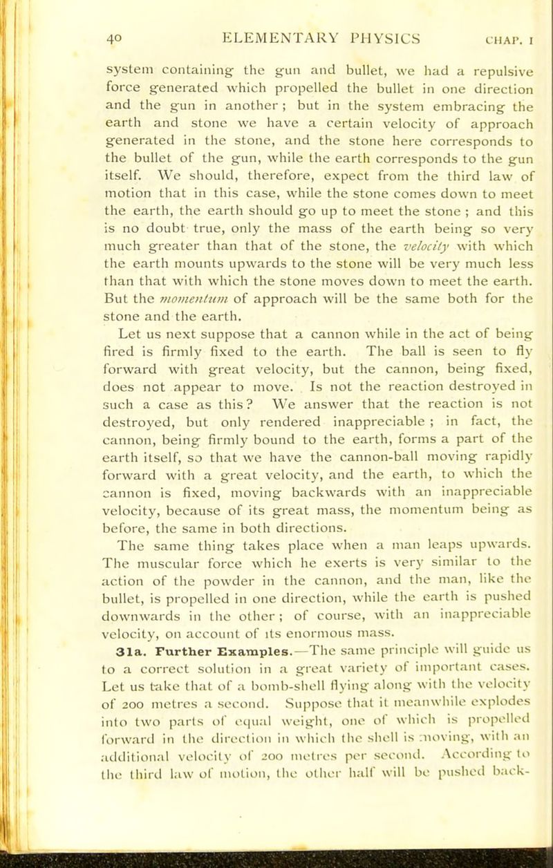 system containing- the gun and bullet, we had a repulsive force generated which propelled the bullet in one direction and the gun in another ; but in the system embracing the earth and stone we have a certain velocity of approach generated in the stone, and the stone here corresponds to the bullet of the gun, while the earth corresponds to the gun itself. We should, therefore, expect from the third law of motion that in this case, while the stone comes down to meet the earth, the earth should go up to meet the stone ; and this is no doubt true, only the mass of the earth being so very much greater than that of the stone, the velocity with which the earth mounts upwards to the stone will be very much less than that with which the stone moves down to meet the earth. But the 7Homenh(m of approach will be the same both for the stone and the earth. Let us next suppose that a cannon while in the act of being fired is firmly fixed to the earth. The ball is seen to fly forward with great velocity, but the cannon, being fixed, does not appear to move. Is not the reaction destroyed in such a case as this? We answer that the reaction is not destroyed, but only rendered inappreciable ; in fact, the cannon, being firmly bound to the earth, forms a part of the earth itself, so that we have the cannon-ball moving rapidly forward with a great velocity, and the earth, to which the cannon is fixed, moving backwards with an inappreciable velocity, because of its great mass, the momentum being as before, the same in both directions. The same thing takes place when a man leaps upwards. The muscular force which he exerts is ver}’ similar to the action of the powder in the cannon, and the man, like the bullet, is propelled in one direction, while the earth is puslied downwards in the other ; of course, with an inappreciable velocity, on account of its enormous mass. 31a. Further Examples.—The same principle will guide us to a correct solution in a great variety of important cases. Let us tfike that of a bomb-shell flying along with the velocitj- of 200 metros a second. Suppose that it meanwhile explodes into two parts of ec|ual weight, one ot which is propelled forward in the direction in which the shell is moving, with an additional velocitv of 200 metres per second, .\ccording to the third law of motion, the other half will be pushed b;ick-