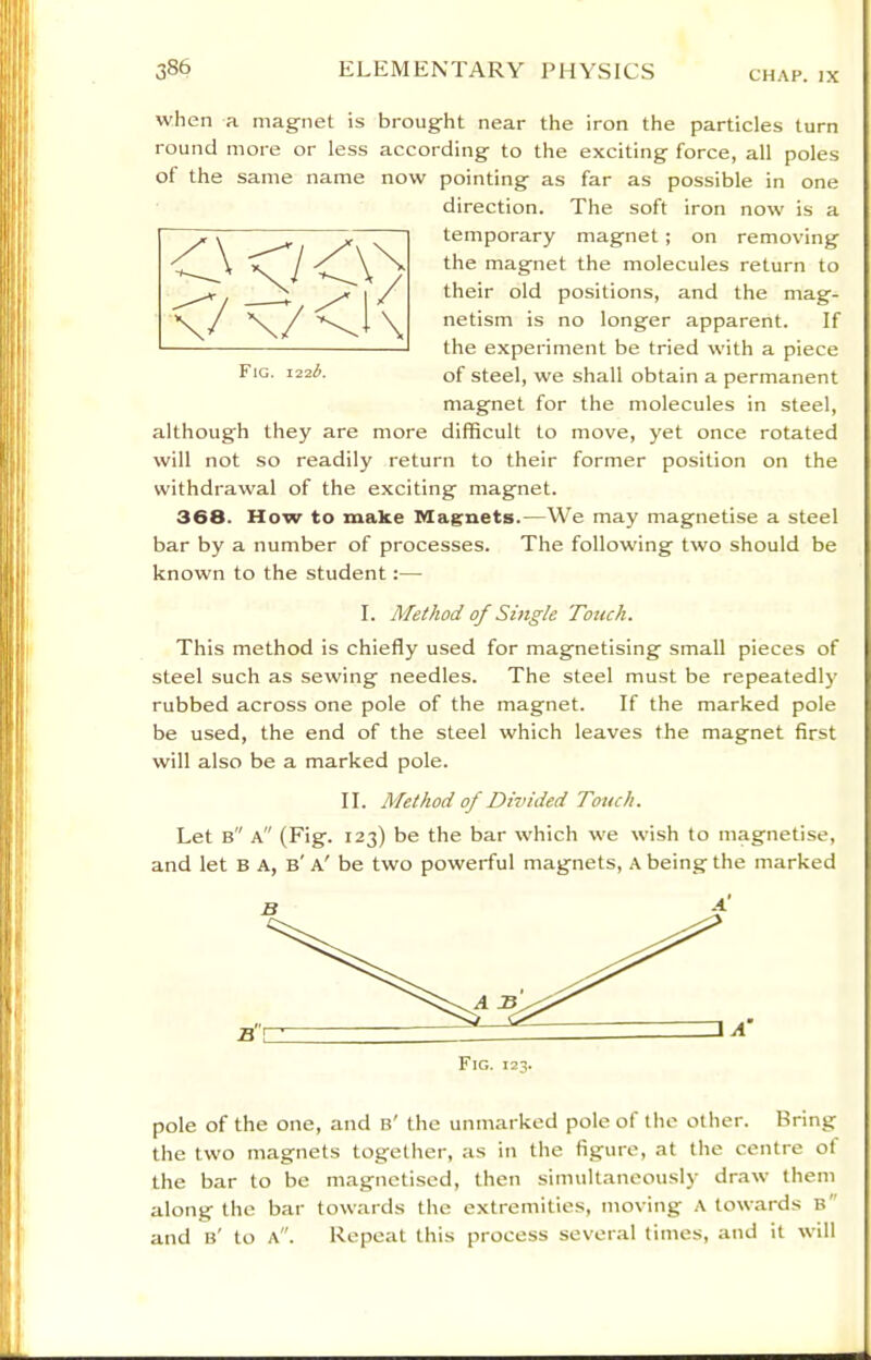 CHAP. IX when a magriet is brougfht near the iron the particles turn round more or less according to the exciting force, all poles of the same name now pointing as far as possible in one direction. The soft iron now is a temporary magnet ; on removing the magnet the molecules return to their old positions, and the mag- netism is no longer apparent. If the experiment be tried with a piece of steel, we shall obtain a permanent magnet for the molecules in steel, although they are more difficult to move, yet once rotated will not so readily return to their former position on the withdrawal of the exciting magnet. 368. How to make Magnets.—We may magnetise a steel bar by a number of processes. The following two should be known to the student:— I. Method of Single Touch. This method is chiefly used for magnetising small pieces of steel such as sewing needles. The steel must be repeatedly rubbed across one pole of the magnet. If the marked pole be used, the end of the steel which leaves the magnet first will also be a marked pole. II. Method of Divided Touch. Let b a (Fig. 123) be the bar which we wish to magnetise, and let B A, b' a' be two powerful magnets, A being the marked Fig. 122L pole of the one, and b' the unmarked pole of tlie other. Bring the two magnets together, as in the figure, at the centre of the bar to be magnetised, then simultaneously draw them along the bar towards the extremities, moving A towards b and b' to a. Repeat this process sever.al times, and it will