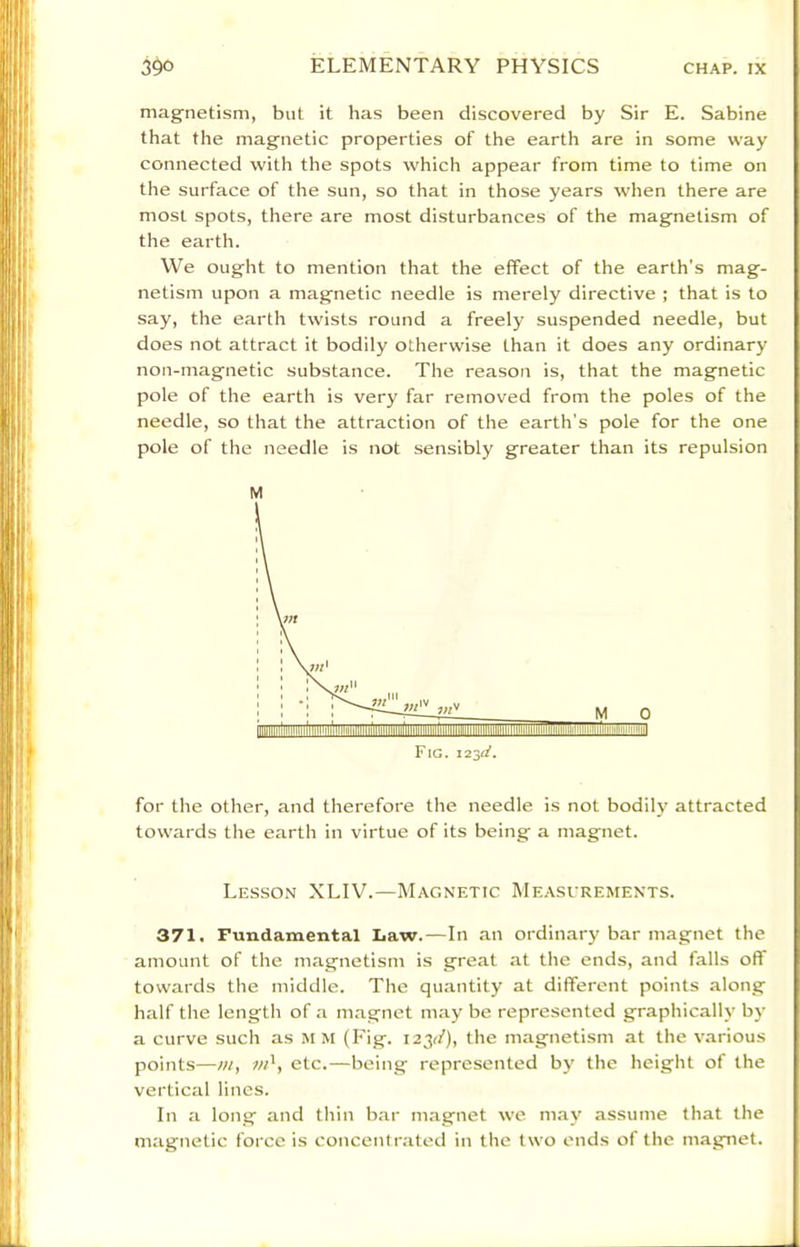 mag-netism, but it has been discovered by Sir E. Sabine that the magnetic properties of the earth are in some way connected with the spots which appear from time to time on the surface of the sun, so that in those years when there are most spots, there are most disturbances of the magnetism of the earth. VVe ought to mention that the effect of the earth's mag- netism upon a magnetic needle is merely directive ; that is to say, the earth twists round a freely suspended needle, but does not attract it bodily otherwise than it does any ordinary non-magnetic substance. The reason is, that the magnetic pole of the earth is very far removed from the poles of the needle, so that the attraction of the earth’s pole for the one pole of the needle is not sensibly greater than its repulsion M for the other, and therefore the needle is not bodily attracted towards the earth in virtue of its being a magnet. Lesson XLIV.—Magnetic Meascrements. 371. Fundamental Law.—In an ordin.ary bar magnet the amount of the magnetism is great at the ends, and falls off towards the middle. The quantity at different points along half the length of a m.agnet may be represented graphically by a curve such as m m (Fig. 123^/), the magnetism at the various points—m, w', etc.—being represented by the height of the vertical lines. In a long and thin bar magnet we m.ay assume that the magnetic force is concentr.ated in the two ends of the magnet.