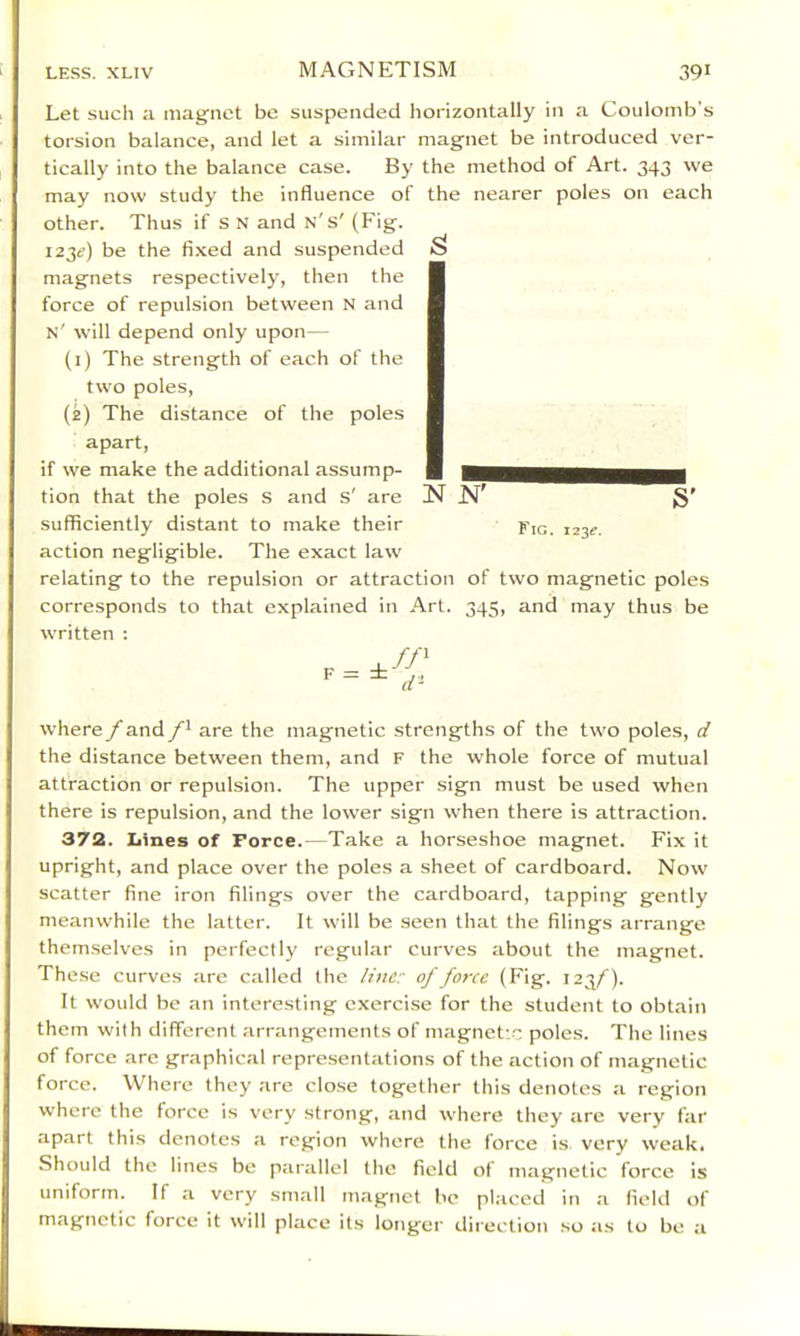 Let such a magnet be suspended horizontally in a Coulomb’s torsion balance, and let a similar magnet be introduced ver- tically into the balance case. By the method of Art. 343 we may now study the influence of the nearer poles on each other. Thus if s N and n's' (Fig. 123^) be the fixed and suspended magnets respectively, then the force of repulsion between N and n' will depend only upon— (i) The strength of each of the two poles, (e) The distance of the poles apart, if we make the additional assump- tion that the poles s and s' are sufficiently distant to make their action negligible. The exact law relating to the repulsion or attraction of two magnetic poles corresponds to that explained in Art. 345, and may thus be written : where/and are the magnetic strengths of the two poles, d the distance between them, and F the whole force of mutual attraction or repulsion. The upper sign must be used when there is repulsion, and the lower sign when there is attraction. 372. Iiines of Force.—Take a horseshoe magnet. Fix it upright, and place over the poles a sheet of cardboard. Now scatter fine iron filings over the cardboard, tapping gently meanwhile the latter. It will be seen that the filings arrange themselves in perfectly regular curves about the magnet. These curves are called the line? of force (Fig. 123/). It would be an interesting exercise for the student to obtain them with different arrangements of magnet- poles. The lines of force are graphical representations of the action of magnetic force. Where they are close together this denotes a region where the force is very strong, and where they are very far apart this denotes a region where the force is very weak. Should the lines be parallel the field ot magnetic force is uniform. If a very small magnet be pl.-iced in a field of magnetic force it will place it.s longei* direction .so as to be a