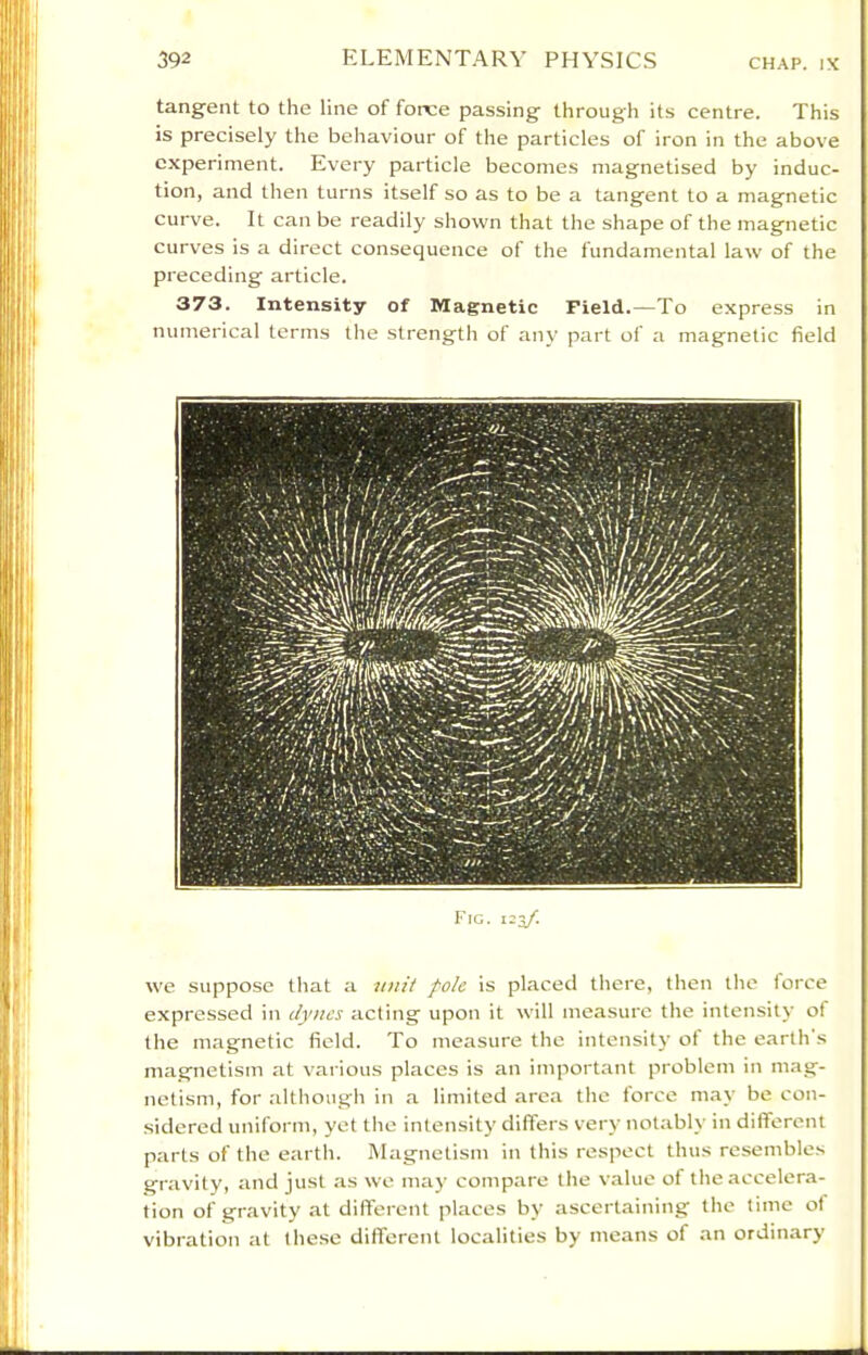 tangent to the line of force passing through its centre. This is precisely the behaviour of the particles of iron in the above experiment. Every particle becomes magnetised by induc- tion, and then turns itself so as to be a tangent to a magnetic curve. It can be readily shown that the shape of the magnetic curves is a direct consequence of the fundamental law of the preceding article. 373. Intensity of Magnetic Field.—To express in numerical terms the strength of any part of a magnetic field Fig. 123/. we suppose that a nnit pole is placed there, then the force expressed in dynes acting upon it will measure the intensity of the magnetic field. To measure the intensity ot the earth s magnetism at various places is an important problem in mag- netism, for although in a limited area the force may be con- sidered uniform, yet the intensity differs very notably in different parts of the earth. Magnetism in this respect thus resembles gravity, and just as we may compare the value of the accelera- tion of gravity at different places by ascertaining the time of vibration at these different localities by means of an ordinary