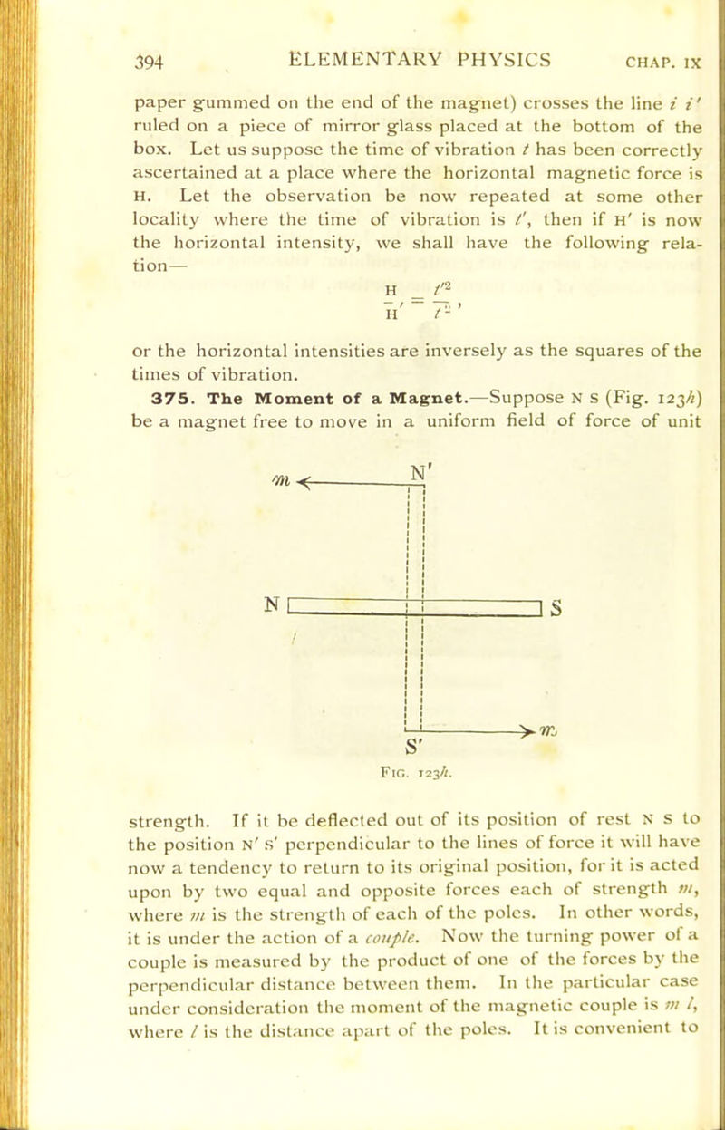 paper gummed on the end of the magnet) crosses the line i i' ruled on a piece of mirror glass placed at the bottom of the box. Let us suppose the time of vibration t has been correctly ascertained at a place where the horizontal magnetic force is H. Let the observation be now repeated at some other locality where the time of vibration is then if h' is now the horizontal intensity, we shall have the following rela- tion— H or the horizontal intensities are inversely as the squares of the times of vibration. 37S. The Moment of a Magnet.—Suppose N S (Fig. 123/1) be a magnet free to move in a uniform field of force of unit N S' Fig. J23/1. strength. If it be deflected out of its position of rest N s to the position n' .s' perpendicular to the lines of force it will have now a tendency to return to its original position, for it is acted upon by two equal and opposite forces each of strength m, where in is tlie strength of each of the poles. In other words, it is under the action of a couple. Now the turning power of a couple is measured by the product of one of the forces by the perpendicular distance between them. In the particular case under consideration tlie moment of the magnetic couple is m /, where / is the distance apart of the poles. It is convenient to