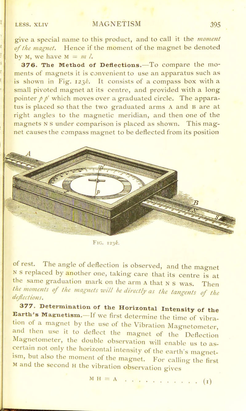 s LESS. XLIV MAGNETISM 395 giv'e a special name to this product, and to call it the moment of the magnet. Hence if the moment of the magnet be denoted by M, we have M = m 1. 376. The Method of Deflections.—To compare the mo- ments of magnets it is convenient to use an apparatus such as is shown in Fig. 123/’. It consists of a compass box with a small pivoted magnet at its centre, and provided with a long pointer pp' which moves over a graduated circle. The appara- tus is placed so that the two graduated arms A and B are at right angles to the magnetic meridian, and then one of the magnets N s under comparison is placed as shown. This mag- net causes the compass magnet to be deflected from its position Fig. 123^'. of rest. The angle of deflection is observed, and the magnet N s replaced by another one, taking care that its centre is at the same graduation mark on the arm a that N s was. Then the moments of the magnets will he directly as the tangents of the defections. 377. Determination of the Horizontal Intensity of the Earth's Magnetism.~If we first determine the time of vibra- tion of a magnet by the use of the Vibration Magnetometer, and then use it to deflect the magnet of the Deflection Magnetometer, the double observation will enable us to as- certain not only the horizontal intensity of the earth's magnet- ism, but also the moment of the magnet. For calling the first M and the second H the vibration observation gives ^ M II A • (■)