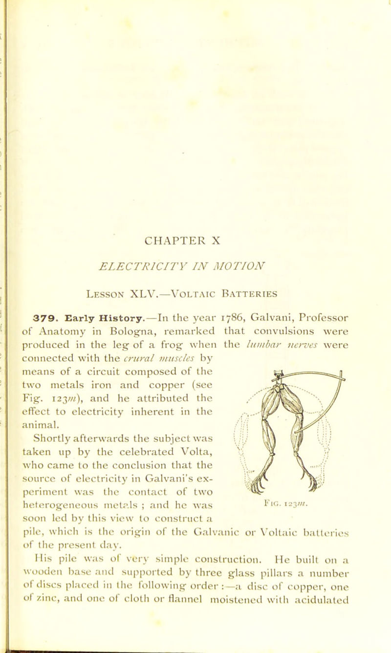 ELECTRICITY IN MOTION Lesson XLV.—Voltaic Batteries 379. Early History.—In the year 1786, Galvani, Professor of Anatomy in Bolog’na, remarked that convulsions were produced in the leg of a frog wlien the lumbar ne>-ves were connected with the crural muscles by means of a circuit composed of the two metals iron and copper (see Fig. 123W), and he attributed the effect to electricity inherent in the animal. Shortly afterwards the subject was taken up by the celebrated Volta, who came to the conclusion that the source of electricity in Galvani's ex- periment was the contact of two heterogeneous metals ; and he was soon led by this view to construct a pile, which is the origin of the Galvanic or X’oltaic baltciies of the present ilav. Mis pile was of very simple construction. He built on a wooden base and supported by three glass pillars .a number of discs placed in llie following order:—a disc of copper, one of zinc, and one ol cloth or flannel moistened with acidulated