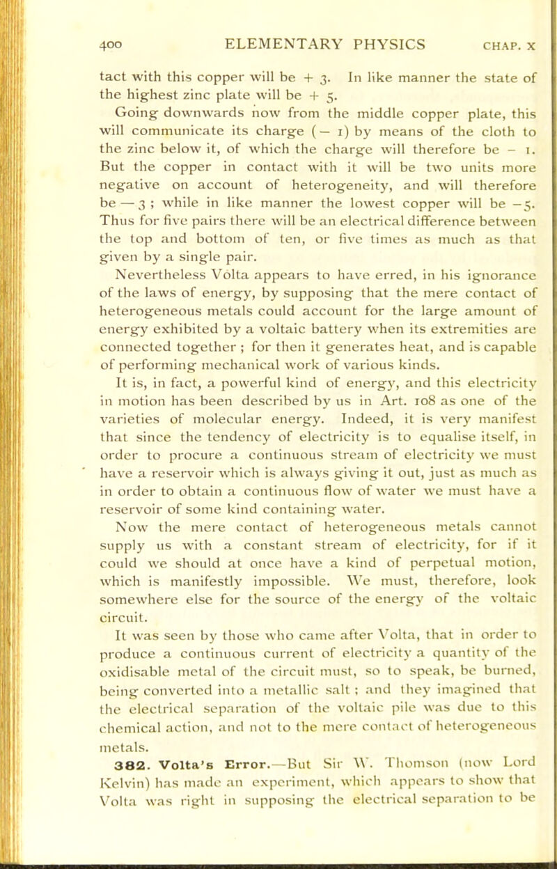 tact with this copper will be + 3. In like manner the state of the highest zinc plate will be + 5. Going downwards now from the middle copper plate, this will communicate its charge (— i) by means of the cloth to the zinc below it, of which the charge will therefore be - 1. But the copper in contact with it will be two units more negative on account of heterogeneity, and will therefore be — 3 ; while in like manner the lowest copper will be —5. Thus for five pairs there will be an electrical difference between the top and bottom of ten, or five times as much as that given by a single pair. Nevertheless Volta appears to have erred, in his ignorance of the laws of energy, by supposing that the mere contact of heterogeneous metals could account for the large amount of energy exhibited by a voltaic battery when its extremities are connected together ; for then it generates heat, and is capable of performing mechanical work of various kinds. It is, in fact, a powerful kind of energy, and this electricitv in motion has been described by us in Art. 108 as one of the varieties of molecular energy. Indeed, it is very manifest that since the tendency of electricity is to equalise itself, in order to procure a continuous stream of electricity we must have a reservoir which is always giving it out, just as much as in order to obtain a continuous flow of water we must have a reservoir of some kind containing water. Now the mere contact of heterogeneous metals cannot supply us with a constant stream of electricity, for if it could we should at once have a kind of perpetual motion, which is manifestly impossible. V e must, therefore, look somewhere else for the source of the energy of the voltaic circuit. It was seen by those who came after \’olta, that in order to produce a continuous current of electricitj' a quantity of the oxidisable metal of the circuit must, so to speak, be burned, being converted into a metallic salt ; and they imagined that the electrical separation of the voltaic pile was due to this chemical action, and not to the mere contact of heterogeneous metals. 382. Volta’s Error.—But Sir W. Thomson (now Lord Kelvin) has made an experiment, which .appears to show that Volta was right in supposing the electrical separation to be