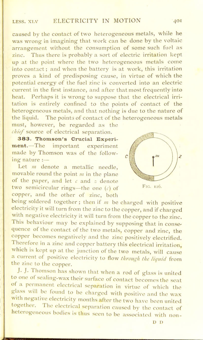 caused by the contact of two heterogeneous metals, while he was wrong in imagining that work can be done by the voltaic arrangement without the consumption of some such fuel as zinc. Thus there is probably a sort of electric irritation kept up at the point where the two heterogeneous metals come into contact ; and when the battery is at work, this irritation proves a kind of predisposing cause, in virtue of which the potential energy of the fuel zinc is converted into an electric current in the first instance, and after that most frequently into heat. Perhaps it is wrong to suppose that the electrical irri- tation is entirely confined to the points of contact of the heterogeneous metals, and that nothing is due to the nature of the liquid. The points of contact of the heterogeneous metals must, however, be regarded as the chief source of electrical separation. 383. Thomson’s Crucial Experi- ment.—The important experiment made by Thomson was of the follow- ing nature ;— Let m denote a metallic needle, movable round the point m in the plane of the paper, and let c and = denote two semicircular rings—the one (c) of copper, and the other of zinc, both being soldered together ; then if m be charged with positive electricity it will turn from the zinc to the copper, and if charged with negative electricity it will turn from the copper to the zinc. Phis behaviour may be explained by supposing that in conse- quence of the contact of the two metals, copper and zinc, the copper becomes negatively and the zinc positively electrified. Therefore in a zinc and copper battery this electrical irritation, which IS kept up at the junction of the two metals, will cause a current of positive electricity to flow /hrotif^h the liquid from the zinc to the copper. J. J. Thomson has shown that when a rod of glass is united to one of sealing-wax their surface of contact becomes the seat of a permanent electrical separation in virtue of whicli tlie glass will be found to be charged with positive and the wax with negative electricity months after the two have been united together. The electrical separation caused by the contact of heterogeneous bodies is thus seen to be associated with non- U I)