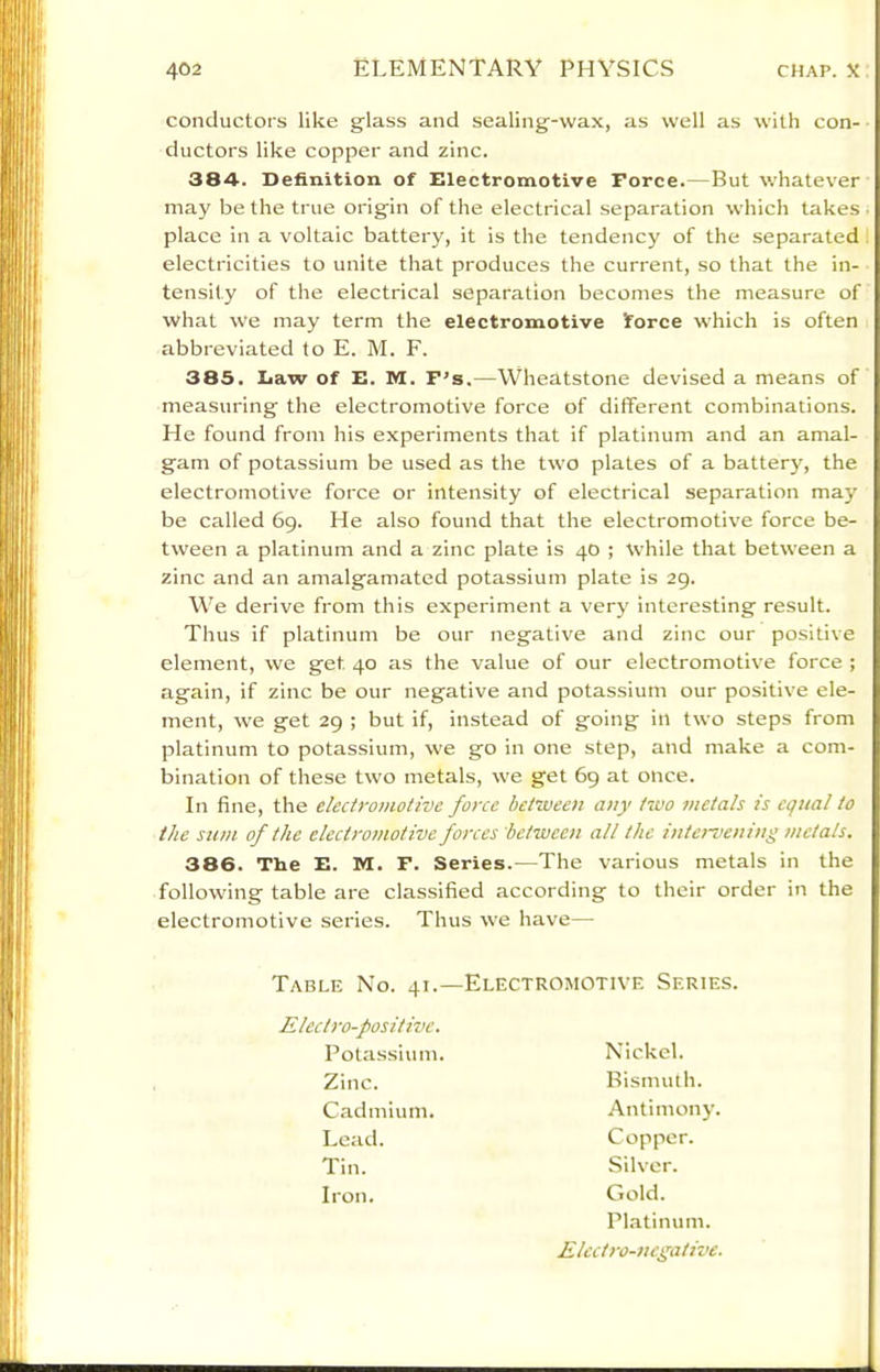 conductors like glass and sealing-wax, as well as with con- ductors like copper and zinc. 384. Definition of Electromotive Force.—But whatever may be the true origin of the electrical separation which takes place in a voltaic battery, it is the tendency of the separated electricities to unite that produces the current, so that the in- tensity of the electrical separation becomes the measure of what we may term the electromotive force which is often abbreviated to E. M. F. 385. Law of E. M. F's.—Wheatstone devised a means of measuring the electromotive force of different combinations. He found from his experiments that if platinum and an amal- gam of potassium be used as the two plates of a battery, the electromotive force or intensity of electrical separation may be called 69. He also found that the electromotive force be- tween a platinum and a zinc plate is 40 ; While that between a zinc and an amalgamated potassium plate is 29. We derive from this experiment a very interesting result. Thus if platinum be our negative and zinc our positive element, we get 40 as the value of our electromotive force ; again, if zinc be our negative and potassium our positive ele- ment, we get 29 ; but if, instead of going in two steps from platinum to potassium, we go in one step, and make a com- bination of these two metals, we get 69 at once. In fine, the electromotive force between any two metals is equal to the stun of the electromotive forces between all the intei-vcning metals. 386. The E. M. F. Series.—The various metals in the following table are classified according to their order in the electromotive series. Thus we have— Table No. 41.—Electromotive Series. Electro-positive. Lead. Tin. Iron. Potassium. Zinc. Cadmium. Nickel. Bisnuuh. Antimony. Copper. Silver. Gold. Platinum. Elect ro-ncgative.