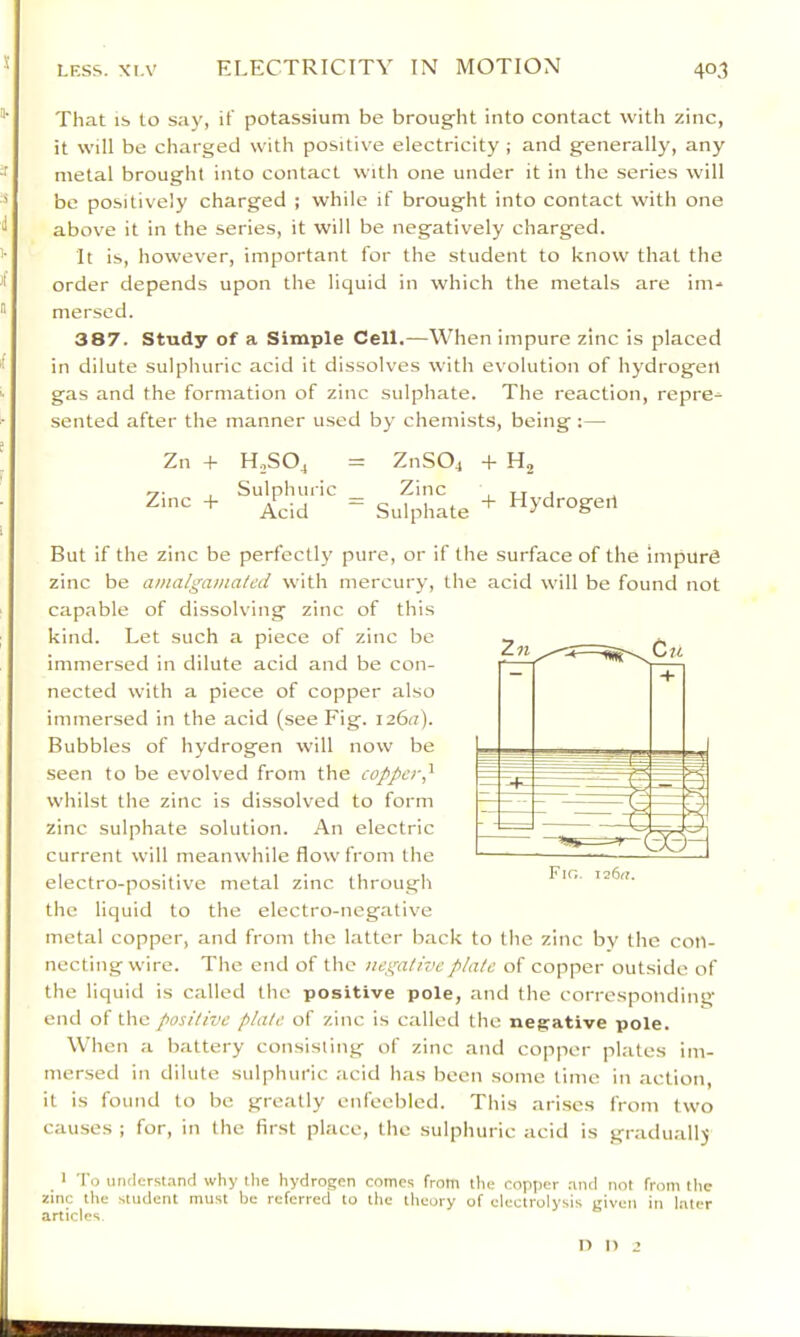 s LESS. XI.V ELECTRICITY IN MOTION 40,1 That IS to say, if potassium be broug-ht into contact with zinc, it will be charged with positive electricity ; and generally, any * metal brought into contact with one under it in the series will be positively charged ; while if brought into contact with one above it in the series, it will be negatively charged. ’■ It is, however, important for the student to know that the order depends upon the liquid in which the metals are im.* ® mersed. 387. Study of a Simple Cell.—When impure zinc is placed ^ in dilute sulphuric acid it dissolves with evolution of hydrogen k gas and the formation of zinc sulphate. The reaction, repre^ sented after the manner used by chemists, being :— Zn + Zinc + H.,SOj Sulph uric Acid ZnS04 + Sidphate + Hydrogen But if the zinc be perfectly pure, or if the surface of the impurd zinc be amalgamated with mercury, the acid will be found not capable of dissolving zinc of this kind. Let such a piece of zinc be immersed in dilute acid and be con- nected with a piece of copper also immersed in the acid (see Fig. 126a). Bubbles of hydrogen will now be seen to be evolved from the copper,'^ whilst the zinc is dissolved to form zinc sulphate solution. An electric current will meanwhile flow from the electro-positive metal zinc through the liquid to the electro-negative metal copper, and from the latter back to the zinc by the con- necting wire. The end of the negative plate of copper outside of the liquid is called the positive pole, and the corresponding end of the positive plate of zinc is called the negative pole. When a battery consisting of zinc and copper plates im- mersed in dilute sulphuric acid has been some time in action, it is found to be greatly enfeebled. This arises from two causes ; for, in the first place, the sulphuric acid is graduallj ' To underst.ind why the hydrogen comes from the copper nntl not from the 2inc the student must be referred to the theory of electrolysis given in later articles !> I) 2 n