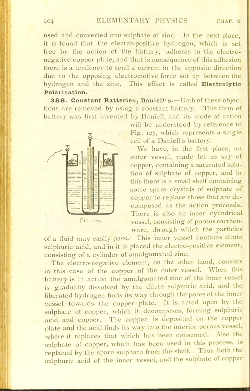 used and converted into sulphate of zinc. In the next place, it is found that the electro-positive hydrogen, which is set free by the action of the battery, adheres to the electro- negative copper plate, and that inconsequence of this adhesion there is a tendency to send a current in the opposite direction due to the opposing electromotive force set up between the hydrogen and the zinc. This effect is called Electrolytic Polarisation. 388. Constant BatterieSj Daniell’s.—Both of these objec- tions are removed by using a constant battery. This form of battery was first invented bv Daniell, and its mode of action will be understood by reference to Fig. 127, which represents a single cell of a Daniell’s battery. \Ve have, in the first place, an outer vessel, made let us say of copper, containing a saturated solu- tion of sulphate of copper, and in this there is a small shelf containing some spare crystals of sulphate of copper to replace those that are de- composed as the action proceeds. There is also an inner cj'lindrical vessel, consisting of porous earthen- ware, through which the particles of a fluid may easily pass. This inner vessel contains dilute sulphuric acid, and in it is placed the electro-positive element, consisting of a cylinder of amalgamated zinc. The electro-negative element, on the other hand, consists in this case of the copper of the outer vessel. \\ hen this battery is in action the amalgamated zinc ot the inner vessel is gradually dissolved by the dilute sulphuric acid, and the liberated hy drogen finds its way through the pores of the inner vessel towards the copper pl.ate. It is acted upon by the sulphate of copper, which it decomposes, lorming sulphuric acid and copper. The copper is deposited on the copper plate and the acid finds its way into the interior porous vessel, where it replaces th.at which has been consumed. Also the sulphate of copper, which has been used in this process, is replaced by the spare sulphate from the shelf. Thus both the sulphuric acid of the inner vessel, and the sulphate of copper