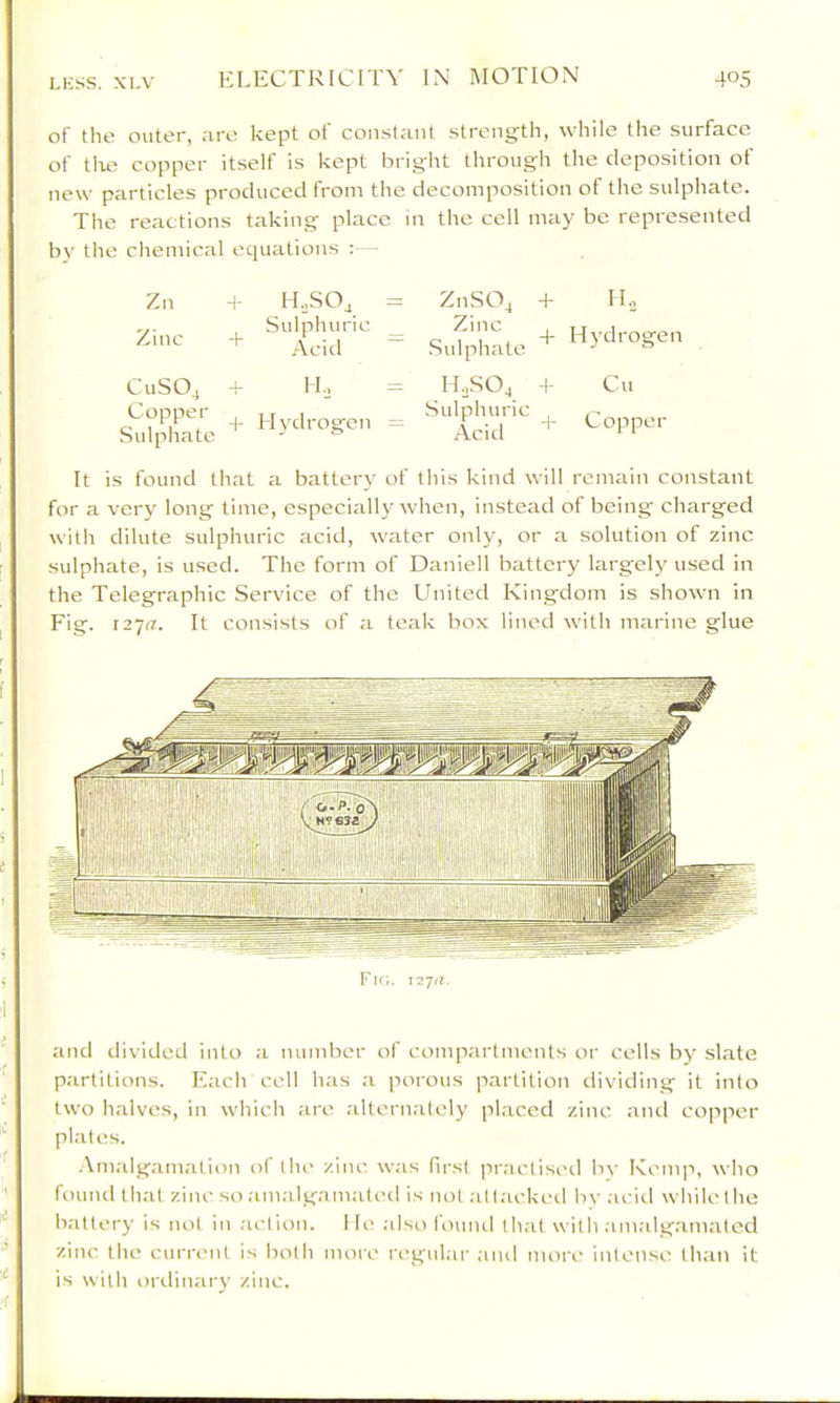 of the outer, are kept of constant strength, while the surface of tlie copper itself is kept bright through the deposition of new particles produced from the decomposition of the sulphate. The reactions taking place in the cell may be represented by the chemical equations : - Zn Zinc i H..SO, Sulphuric Acid CuSOj + Copper Sulphate II., Hydrogen ZnSOj + H., Sulphate + Hydrogen HoSOj + Cu Sulphuric . Arid It is found that a battery of this kind will remain constant for a very long time, especially when, instead of being charged with dilute sulphuric acid, water only, or a solution of zinc sulphate, is used. The form of Daniell battery largely used in the Telegraphic Service of the United Kingdom is shown in Fig. 12717. It consists of a teak box lined with marine glue Fk;. 12‘jti. and divided into a number of compartments or cells by slate partitions. Each cell has a porous partition dividing it into two halves, in which are alternately placed zinc aiul copper plates. Amalgamation of the zinc w;is first practised bv Kemp, who found that zinc so amalgamated is not .-ittackeil bv acid whilethe battery is not in action. He .also lound that with .im.alg.'imated zinc the cuia-ent is both moie regular ;uul more intense than it is with ordinary zinc.