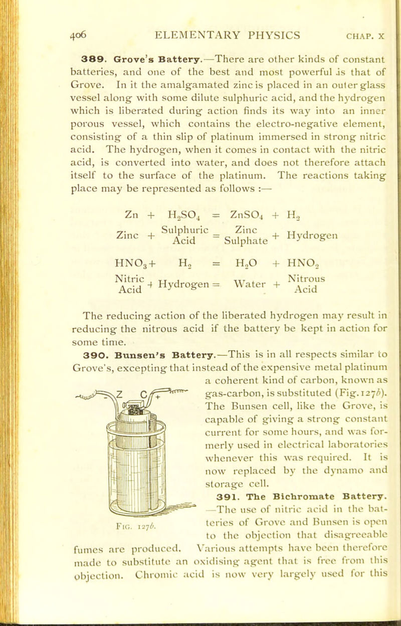 389. Grove’s Battery.—There are other kinds of constant batteries, and one of the best and most powerful .is that of Grove. In it the amalgamated zinc is placed in an outer glass vessel along with some dilute sulphuric acid, and the hydrogen which is liberated during action finds its way into an inner porous vessel, which contains the electro-negative element, consisting of a thin slip of platinum immersed in strong nitric acid. The hydrogen, when it comes in contact with the nitric acid, is converted into water, and does not therefore attach itself to the surface of the platinum. The reactions taking place may be represented as follows :—• Zn + H2SO3 = Z11SO4 + Ho Zinc -h Sulphuric _ Acid ~ Zinc Sulphate + Hydrogen HNO3-I- H,0 + HNO„ Nitric , tt j Acid ^ Hydrogen = Water + Nitrous Acid The reducing action of the liberated hydrogen may result in reducing the nitrous acid if the battery be kept in action for some time. 390. Bunsen’s Battery.—This is in all respects similar to Grove’s, excepting that instead of the expensive metal platinum a coherent kind of carbon, known as gas-carbon, is substituted (Fig. 127^). The Bunsen cell, like the Grove, is capable of giving a strong constant current for some hours, and was for- merly used in electrical laboratories whenever this was required. It is now replaced b}' the dynamo and storage cell. 391. The Bichromate Battery. —The use of nitric acid in the bat- teries of Grove and Bun.sen is open to the objection that dis,agreeable fumes are produced. Various attempts have been therefore made to substitute an oxidising agent that is free from this objection. Chromic .icid is now very largely u.sed for this