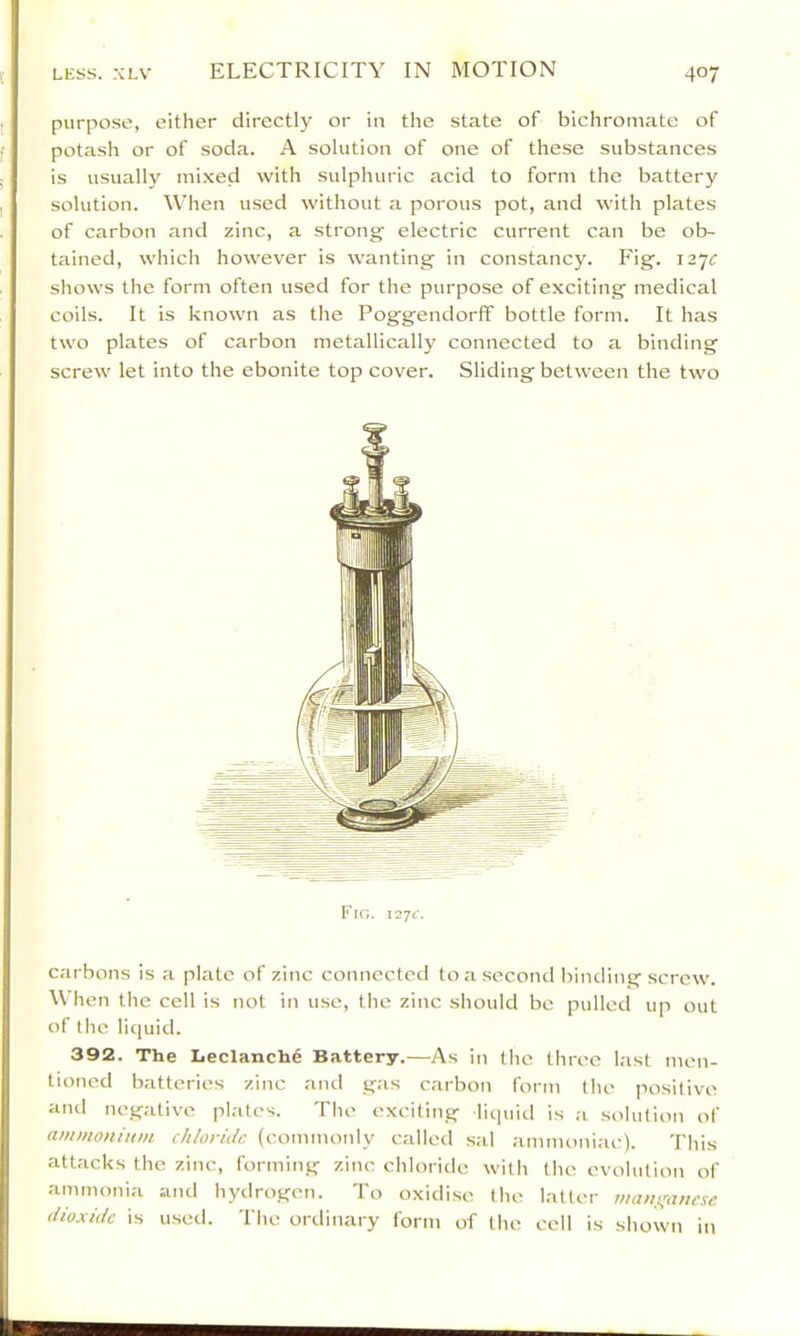 purpose, either directly or in the state of bichromate of potash or of soda. A solution of one of these substances is usually mixed with sulphuric acid to form the battery solution. When used without a porous pot, and with plates of carbon and zinc, a strong' electric current can be ob- tained, which however is wanting in constancy. Fig. 127^ shows the form often used for the purpose of exciting medical coils. It is known as the Poggendorff bottle form. It has two plates of carbon metallically connected to a binding screw let into the ebonite top cover. Sliding between the two Fio. ii-jc. carbons is a plate of zinc connected to a second binding screw. When the cell is not in use, the zinc sliould bo pulled up out of the liquid. 392. The Leclanchg Battery.—As in the three hast men- tioned batteries zinc and gas carbon form the positive and negative plates. The exciting liquid is ,a solution of ammoitiuin chloride (commonly called s.il ammoniac). This attacks the zinc, forming zinc chloride with the evolution of ammonia and hydrogen. To oxidise the latter maitifanese dioxide is used. The ordinary form of the cell is shown in