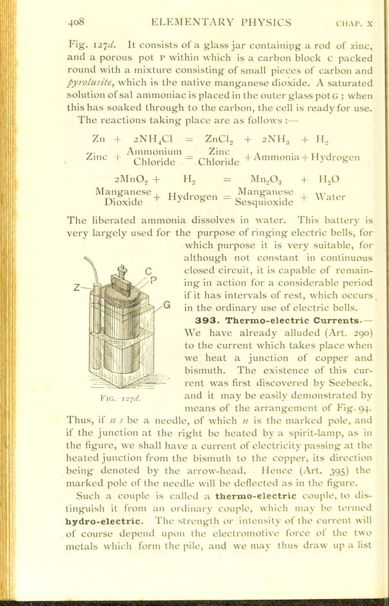 Fig'. 127;/. It consists of a glass jar containi;ig a rod of zinc, and a porous pot p within which is a carbon block c packed round with a mixture consisting of small pieces of carbon and pyrolusite, which is the native manganese dioxide. A saturated solution of sal ammoniac is placed in the outer glass potG ; when this has soaked through to the carbon, the cell is ready for use. The reactions taking place are as follows :— Zn Zinc + 2NHjC1 = ZnCL Ammonium _ Zinc Chloride ~ Chloride + 2NH3 + H., + Ammonia + Hydrogen zMnO., + Manganese Dioxide H.J Hydrogen — Mn.Oa Manganese Sesquioxide + + HjO Water The liberated ammonia dissolves in water. This battery is very largely used for the purpose of ringing electric bells, for which purpose it is very suitable, for although not constant in continuous closed circuit, it is capable of remain- ing in action for a considerable period if it has intervals of rest, which occurs in the ordinary use of electric bells. 393. Thermo-electric Currents— We have already alluded (Art. 290) to the current which takes place when we heat a junction of copper and bismuth. The existence of this cur- rent was first discovered by Seebeck, and it may be easily demonstrated by means of the arrangement of Fig. 94. Thus, if n s be a needle, of which n is the marked pole, and if the junction at the right be heated by a spirit-lamp, as in the figure, we shall have a current of electricity passing at the heated junction from the bismuth to the copper, its direction being denoted by the arrow-head. Hence (.-Vrt. 395) the marked pole of the needle will be deflected .as in the figure. Such a couple is called a thermo-electric couple, to dis- tinguish it from an ordinary couple, which may be termed hydro-electric. The strength or intensity of the current will of course depeiul upon the electromotive force ol the two metals which form the pile, .and we may thus draw up .a list Fig.