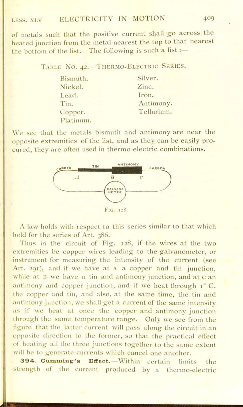 of metiils such that the positive current shall go across the heated junction from the metal nearest the top to that nearest the bottom of the list. The following is such a list :— T.vble No. 42.—Thermo-Electric Series. Bismuth. Silver. Nickel. Zinc. Lead. Iron. Tin. .Antimony. Copper. Tellurium. Platinum. We see that the metals bismuth and antimony are near the opposite extremities of the list, and as they can be easily pro- cured, they are often used in thermo-electric combinations. Fig. 128. A law holds with respect to this series similar to that which held for the series of .^rt. 386. Thus in the circuit of Fig. 128, if the wires at the two extremities be copper wires leading to the galvanometer, or instrument for measuring the intensity of the current (see Art. 291), and if we have at A a copper and tin junction, while at B we have <a tin and antimony junction, and at c an antimony and copper junction, and if we heat through 1° C. the copper and tin, and also, at the same time, the tin and antimony junction, we shall get a current of the same intensity as if we heat at once the copper and .antimony junction through the .same temperature range. Only we see from the figure that the latter current will pass along the circuit in an opposite direction to the former, so that the practical elTect of healing .all Ihe three junctions together to the .same extent will be to gener.ale currents which cancel one another. 394. Cumming’s Effect.—Within eertain limits the strength of the current produced by a thermo-electric