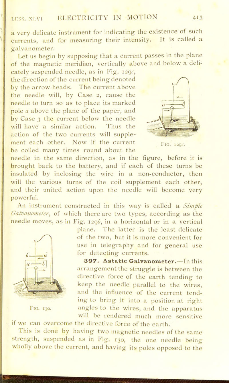 i.i'ss;. XI.VI ELECTRICITY IN MOTION 4'3 * a very delicate instrument for indicating' the existence of such ^ currents, and for measuring their intensity. It is called a galvanometer. Let us begin by supposing that a current passes in the plane of the magnetic meridian, vertically above .and below a deli- cately suspended needle, as in Fig-. i2gr, the direction of the current being denoted bv the arrow-heads. The current abov'e the needle will, by Case 2, cause the needle to turn so as to place its marked pole a above the plane of the paper, and bv Case 3 the current below the needle will have a similar action. Tims the action of the two currents will supple- ment each other. Now if the current be coiled many times round about the needle in the .same direction, as in the figure, before it is brought back to the battery, and if each of these turns be insulated by inclosing the wire in a non-conductor, then will tlie various turns of the coil supplement each other, and their united action upon the needle will become very powerful. An instrument constructed in this way is called a Simple Galvanometer, of which there are two types, according as the needle moves, as in Fig. in a horizontal or in a vertical plane. The latter is the least delicate of the two, but it is more convenient for use in telegraphy and for general u.se for detecting currents. 397. Astatic Galvanometer.—In this arrangement the struggle is between the directive force of the earth tending to keep the needle parallel to the wires, and the influence of the current tend- ing to bring it into a position at right angles to the wires, .and the apparatus will be rendered much more sensitive if we can overcome tlie directive force of tlie e.artli. This is done by having two magnetic needles of the .same strength, suspended as in Fig. 130, the one needle being wholly above the current, and having its poles opposed to the