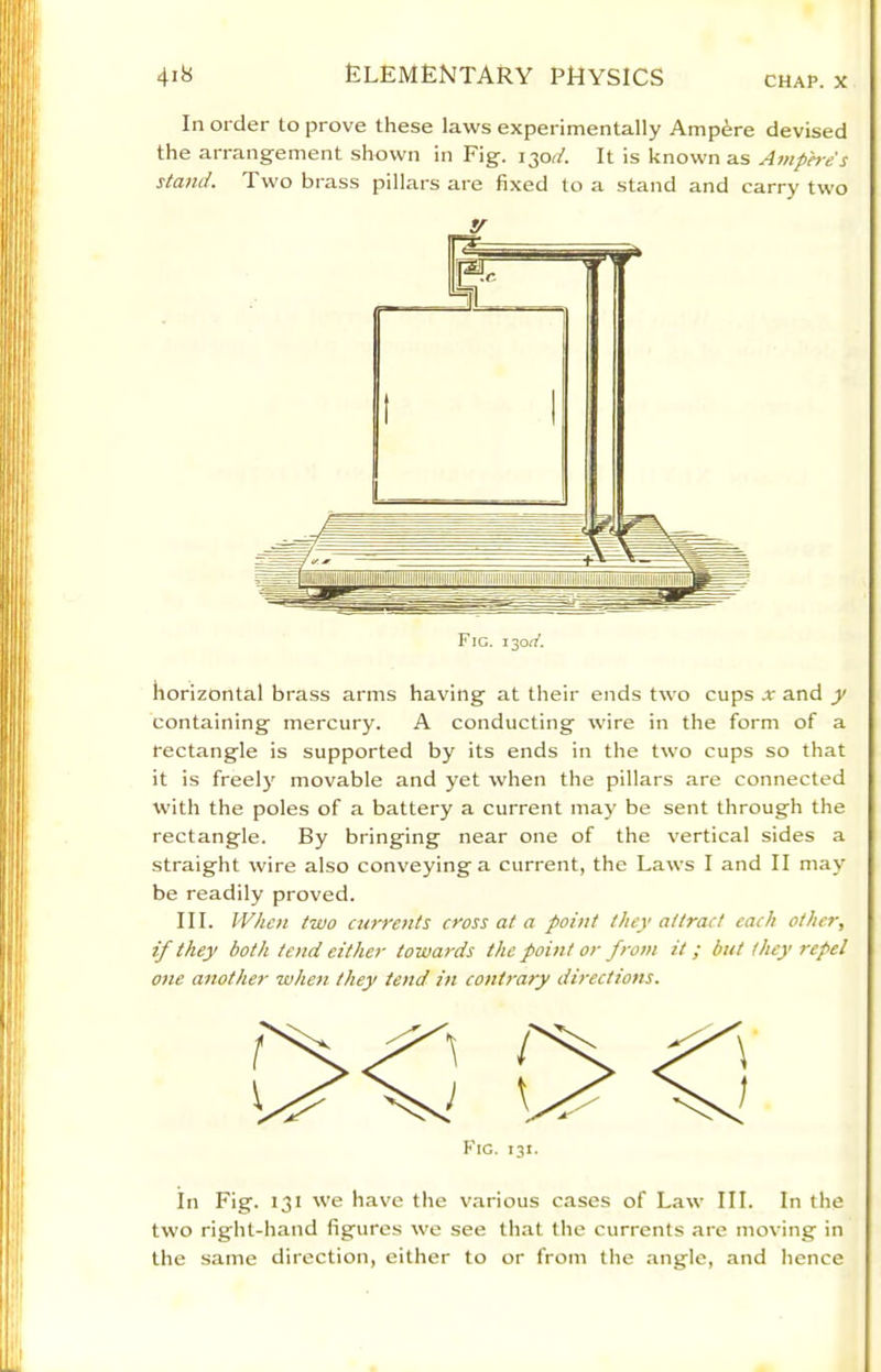 CHAP. X In order to prove these laws experimentally Ampere devised the arrangement shown in Fig. 130(2'. It is known as Amperes stand. Two brass pillars are fixed to a stand and carry two horizontal brass arms having at their ends two cups x and y containing mercury. A conducting wire in the form of a rectangle is supported by its ends in the two cups so that it is freely movable and yet when the pillars are connected with the poles of a battery a current may be sent through the rectangle. By bringing near one of the vertical sides a straight wire also conveying a current, the Laws I and II may be readily proved. III. When two currents cross at a point they attract each other, if they both tend either towards the point or from it ; but they repel one another when they tend in contrary directions. In Fig. 131 we have the various cases of Law III. In the two right-hand figures we see that the currents are moving in the same direction, either to or from the angle, and hence