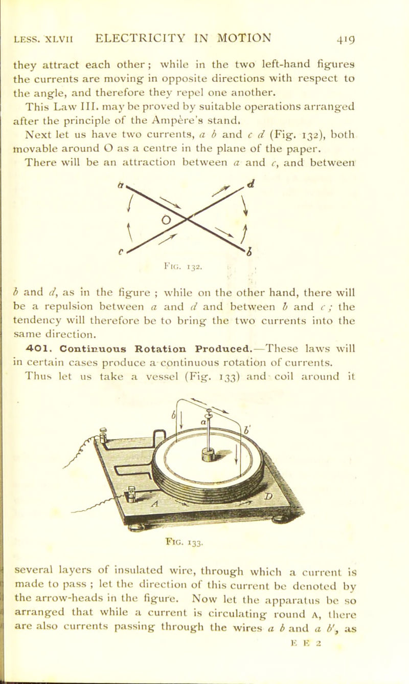 LESS. XLvn ELECTRICITY IN MOTION they attract each other; while in the two left-hand fig-ures the currents are moving in opposite directions with respect to the angle, and therefore they repel one another. This Law III. may be proved by suitable operations arranged after the principle of the Ampere's stand. Next let us have two currents, a b and c d (Fig. 132), both movable around O as a centre in the plane of the paper. There will be an attraction between a and r, and between b and d, as in the figure ; while on the other hand, there will be a repulsion between a and d and between h and < ; the tendency will therefore be to bring the two currents into the same direction. 401. Continuous Rotation Produced.—These laws will in certain cases produce a continuous rotation of currents. Thus let us take a vessel (Fig. 133) and coil around it several layers of insulated wire, through which a current i.S made to pass ; let the direction of this current be denoted by the arrow-heads in the figure. Now let the apparatus be so arranged that while a current is circulating round a, there are also currents passing through the wires a b and a h', as E It 2