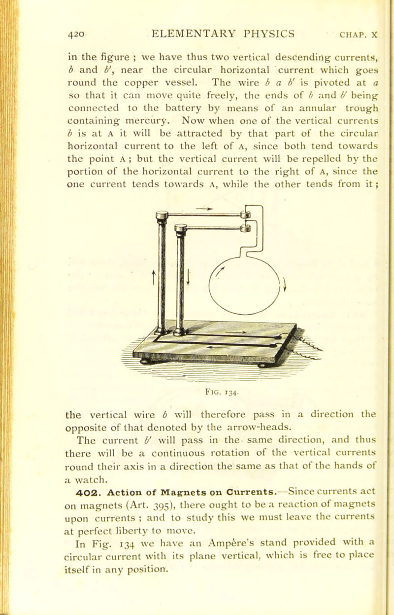 in the figure ; we have thus two vertical descending currents, b and b', near the circular horizontal current which goes round the copper vessel. The wire b a b' is pivoted at a so that it can move quite freely, the ends of b and b' being connected to the battery by means of an annular trough containing mercury. Now when one of the vertical currents is at A it will be attracted by that part of the circular horizontal current to the left of A, since both tend towards the point A ; but the vertical current will be repelled by the portion of the horizontal current to the right of A, since the one current tends towards A, while the other tends from it; Fig. 134. the vertical wire b will therefore pass in a direction the opposite of that denoted by the arrow-heads. The current b' will pass in the same direction, and thus there will be a continuous rotation of the vertical currents round their axis in a direction the same as that of the hands of a watch. 402. Action of Magnets on Currents.—Since currents act on magnets (Art. 395), there ought to be a reaction of magnets upon currents ; and to study this we must leave the currents at perfect liberty to move. In Fig. 134 we h.ave an .Ampere’s stand provided with a circular current with its plane vertical, which is free to place itself in any position.