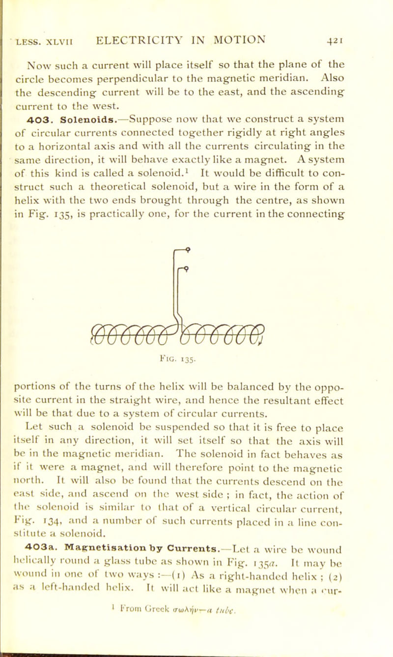 Now such a current will place itself so that the plane of the circle becomes perpendicular to the magnetic meridian. Also the descending current will be to the east, and the ascending current to the west. 403. Solenoids.—Suppose now that we construct a system of circular currents connected together rigidly at right angles to a horizontal a.xis and with all the currents circulating in the same direction, it will behave exactly like a magnet. A system of this kind is called a solenoid.* It would be difficult to con- struct such a theoretical solenoid, but a wire in the form of a helix with the two ends brought through the centre, as shown in Fig. 135, is practically one, for the current in the connecting portions of the turns of the helix will be balanced by the oppo- site current in the straight wire, and hence the resultant effect will be that due to a system of circular currents. Let such a solenoid be suspended so that it is free to place itself in any direction, it will set itself so that the axis will be in the magnetic meridian. The solenoid in fact behaves as if it were a magnet, and will therefore point to the magnetic north. It will also be found that the currents descend on the east side, and ascend on the west side ; in fact, the action of the solenoid is similar to that of a vertical circular current, *34- •'*'*^ a number of such currents placed in a line con- stitute a solenoid. 403a. MaRnetisation by Currents.—Let a wire be wound helically round a glass tube as shown in Fig. 135^. It may be wound in one of two ways (i) As a riglU-handod helix ; (2) as a left-handed helix. It will act like a mapnet when a ‘*ur- ^ from Greek a tube.